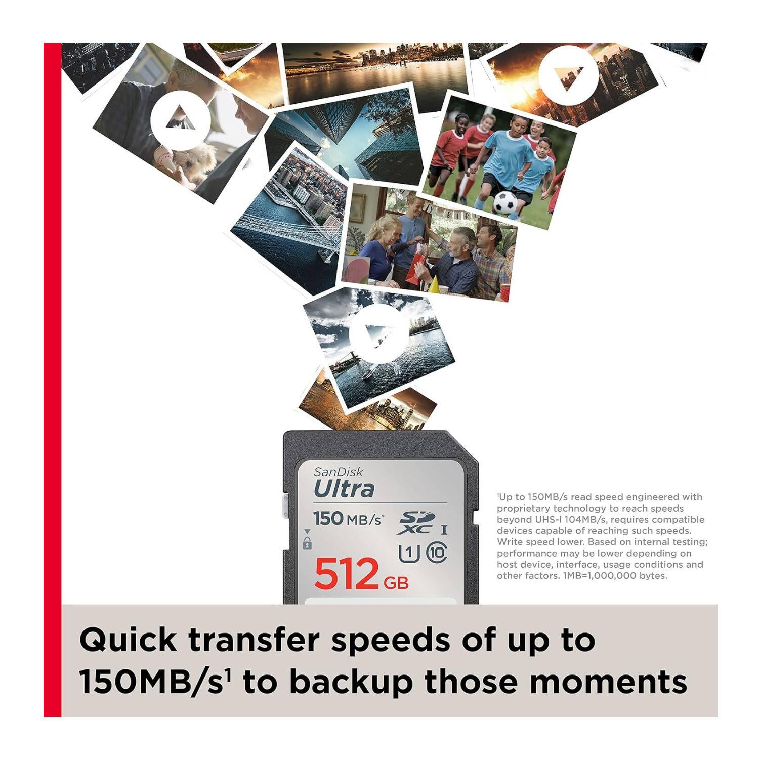SanDisk Ultra 150 MB/s S I 1 C 10 512 GB

Up to 150MB/s read speed engineered with proprietary technology to reach speeds beyond UHS-I 104MB/s, requires compatible devices capable of reaching such speeds. Write speed lower. Based on internal testing: performance may be lower depending on host device, interface, usage conditions and other factors. 1MB=1,000,000 bytes.

Quick transfer speeds of up to 150MB/s¹ to backup those moments