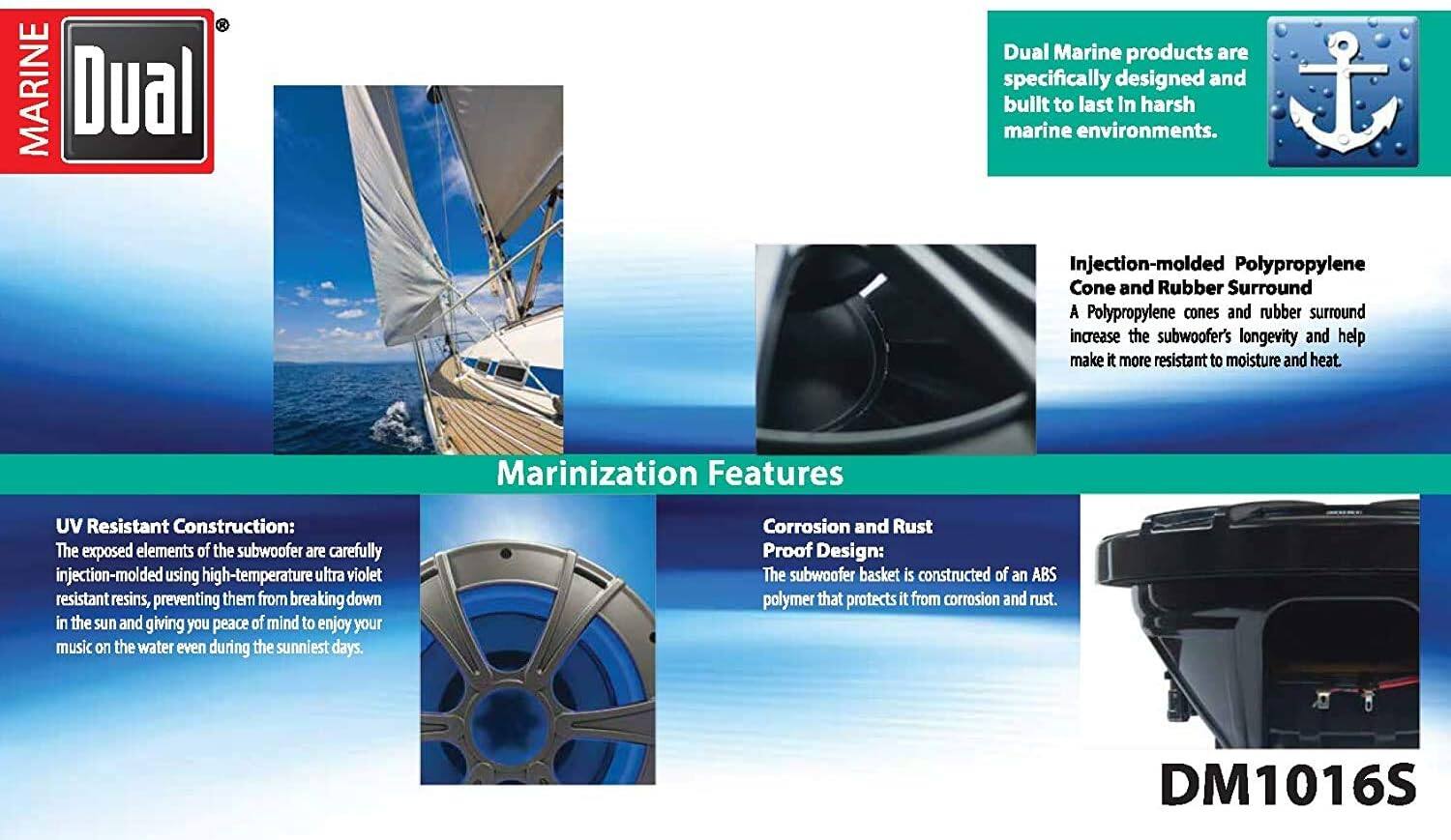 **Dual Marine**

Dual Marine products are specifically designed and built to last in harsh marine environments.

**Marinization Features**

- **Injection-molded Polypropylene Cone and Rubber Surround**
  A Polypropylene cone and rubber surround increase the subwoofer's longevity and help make it more resistant to moisture and heat.

- **UV Resistant Construction:**
  The exposed elements of the subwoofer are carefully injection-molded using high-temperature ultra violet resistant resins, preventing them from breaking down in the sun and giving you peace of mind to enjoy your music on the water even during the sunniest days.

- **Corrosion and Rust Proof Design:**
  The subwoofer basket is constructed of an ABS polymer that protects it from corrosion and rust.

**DM1016S**