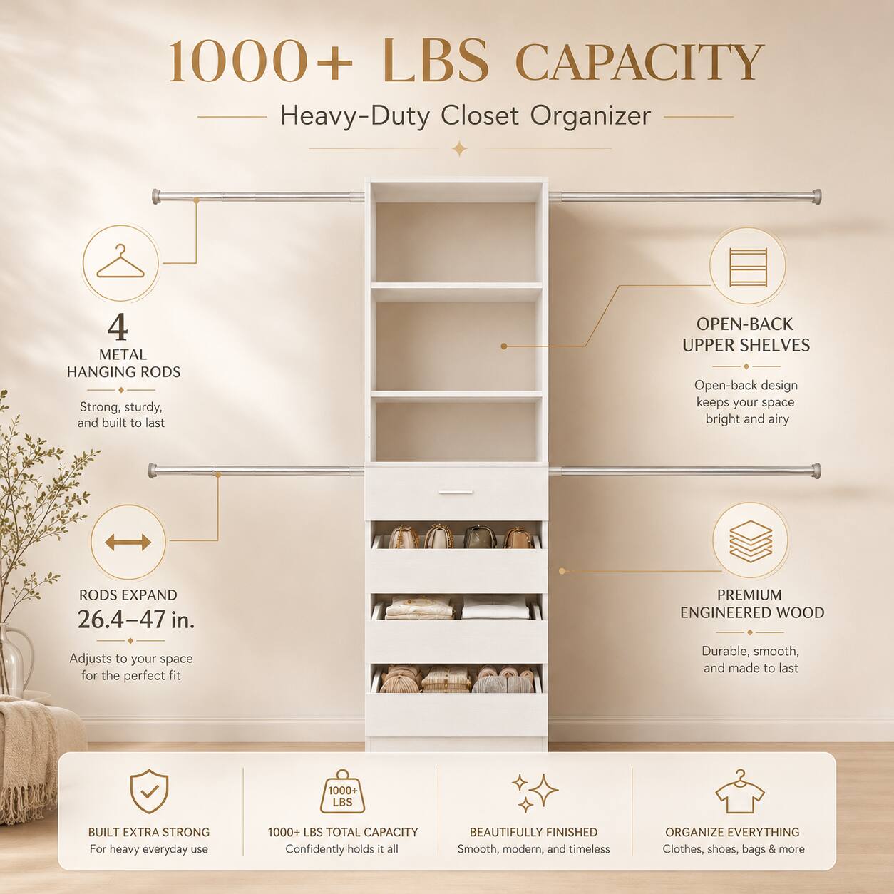 1000+ LBS CAPACITY Heavy-Duty Closet Organizer

- 4 METAL HANGING RODS
  - Strong, sturdy, and built to last

- OPEN-BACK UPPER SHELVES
  - Open-back design keeps your space bright and airy

- RODS EXPAND 26.4-47 in.
  - Adjusts to your space for the perfect fit

- PREMIUM ENGINEERED WOOD
  - Durable, smooth, and made to last

- 1000+ LBS BUILT EXTRA STRONG
  - For heavy everyday use

- 1000+ LBS TOTAL CAPACITY
  - Confidently holds it all

- BEAUTIFULLY FINISHED
  - Smooth, modern, and timeless

- ORGANIZE EVERYTHING
  - Clothes, shoes, bags & more
