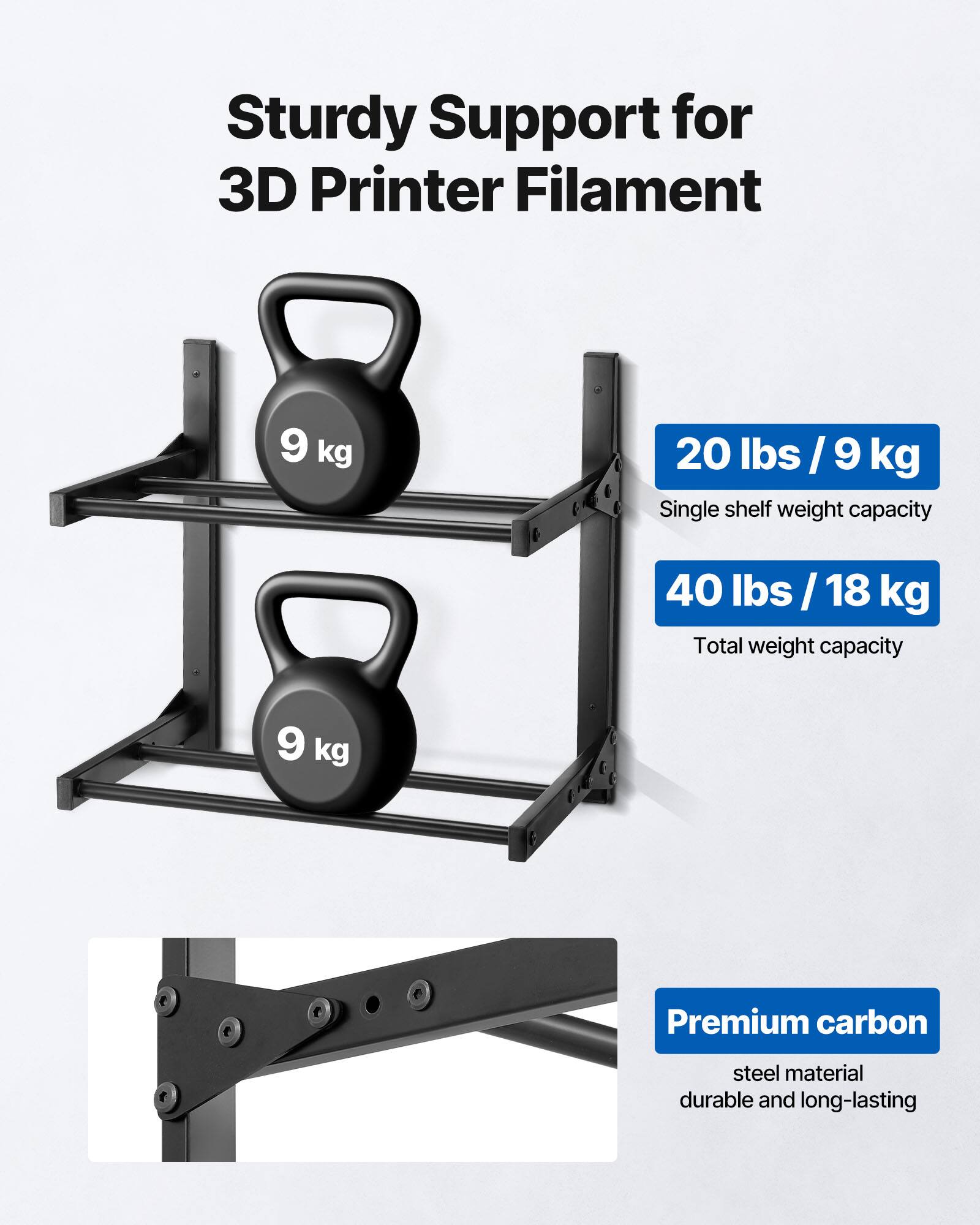 Sturdy Support for 3D Printer Filament

- 20 lbs / 9 kg
  Single shelf weight capacity

- 40 lbs / 18 kg
  Total weight capacity

Premium carbon steel material
durable and long-lasting