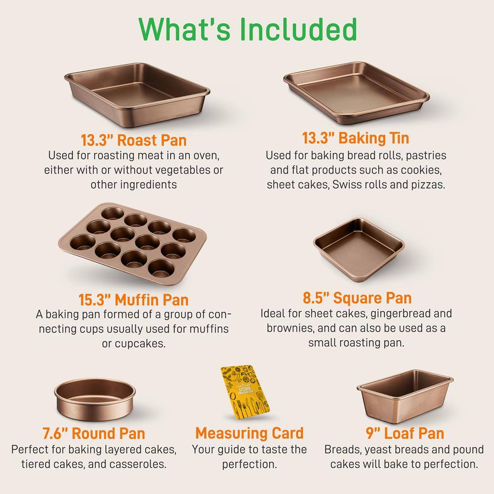 What's Included

13.3" Roast Pan  
Used for roasting meat in an oven, either with or without vegetables or other ingredients

13.3" Baking Tin  
Used for baking bread rolls, pastries and flat products such as cookies, sheet cakes, Swiss rolls and pizzas.

15.3" Muffin Pan  
A baking pan formed of a group of connecting cups usually used for muffins or cupcakes.

8.5" Square Pan  
Ideal for sheet cakes, gingerbread and brownies, and can also be used as a small roasting pan.

7.6" Round Pan  
Perfect for baking layered cakes, tiered cakes, and casseroles.

Measuring Card  
Your guide to taste the perfection.

9" Loaf Pan  
Breads, yeast breads and pound cakes will bake to perfection.