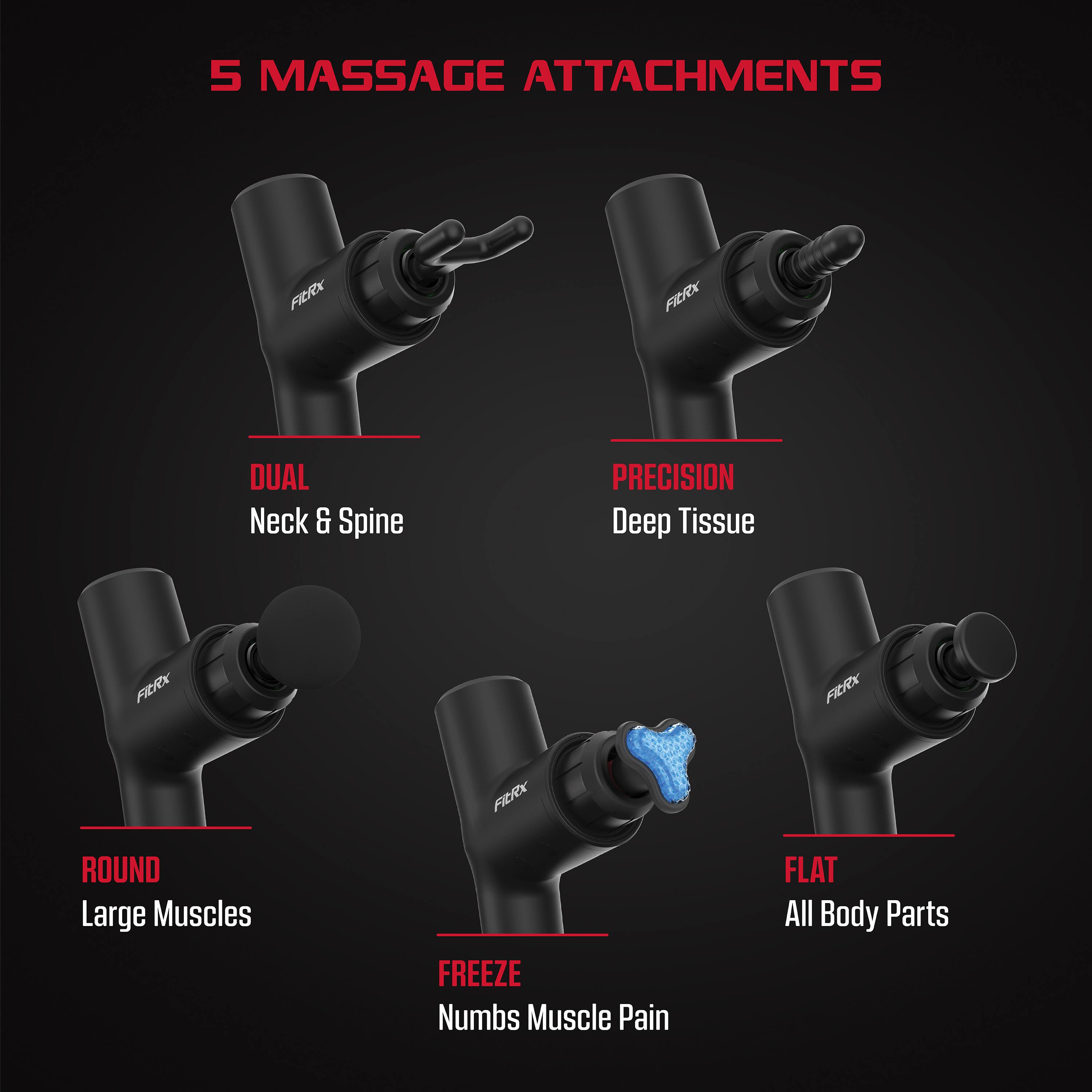 5 MASSAGE ATTACHMENTS

- DUAL Neck & Spine
- PRECISION Deep Tissue
- ROUND Large Muscles
- FREEZE Numbs Muscle Pain
- FLAT All Body Parts