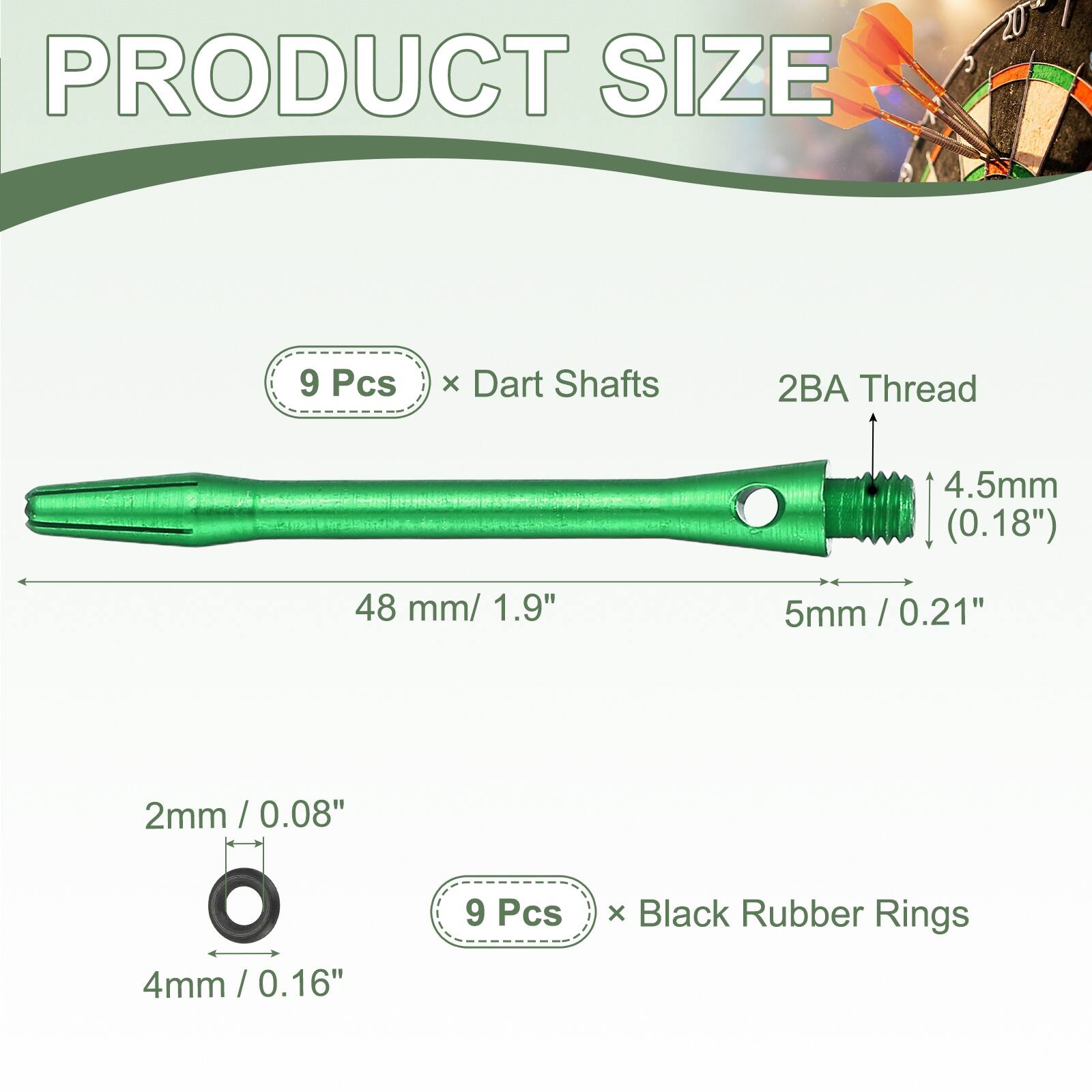 PRODUCT SIZE

9 Pcs x Dart Shafts
2BA Thread
4.5mm (0.18")
48 mm / 1.9"
5mm / 0.21"

2mm / 0.08"
4mm / 0.16"

9 Pcs x Black Rubber Rings