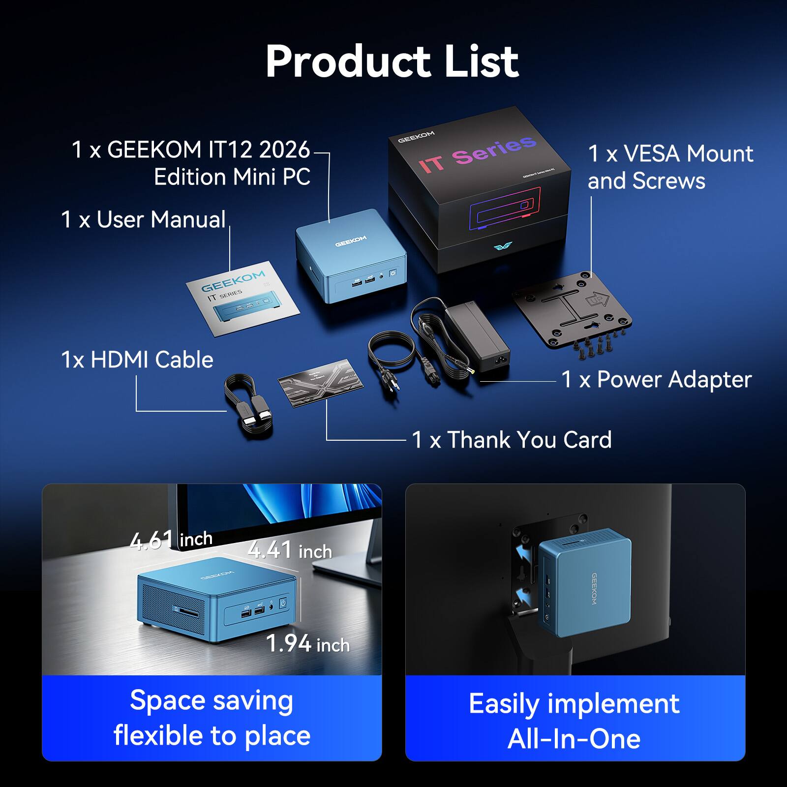 Product List

1 x GEEKOM IT12 2026 Edition Mini PC  
1 x VESA Mount and Screws  
1 x User Manual  
1 x HDMI Cable  
1 x Power Adapter  
1 x Thank You Card  

4.61 inch  
4.41 inch  
1.94 inch  

Space saving flexible to place  
Easily implement All-In-One