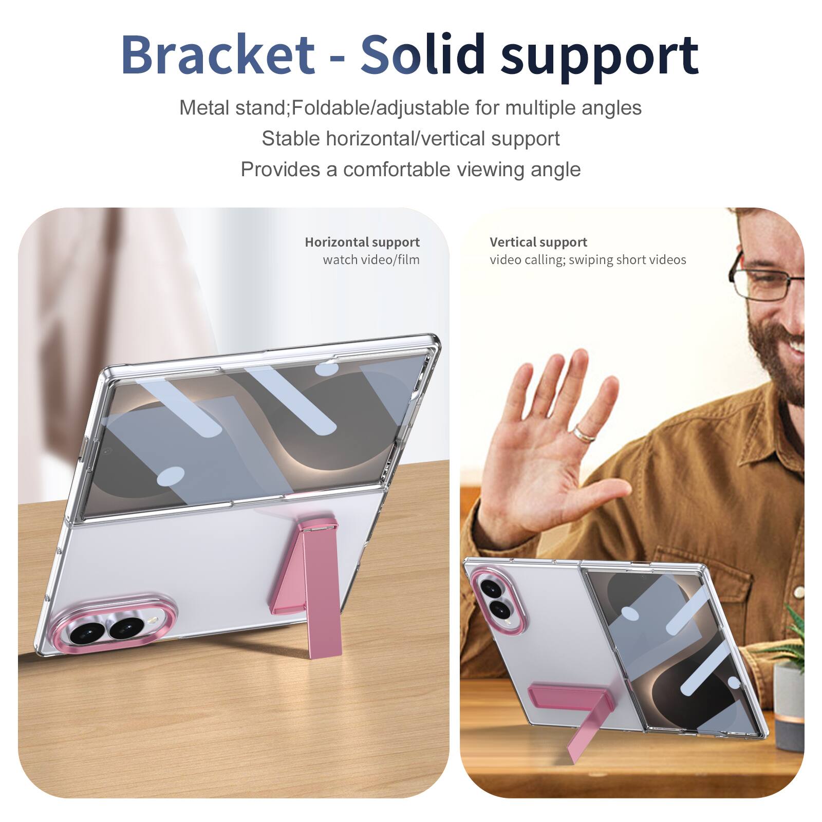 Bracket - Solid support

Metal stand; Foldable/adjustable for multiple angles
Stable horizontal/vertical support
Provides a comfortable viewing angle

Horizontal support
watch video/film

Vertical support
video calling; swiping short videos