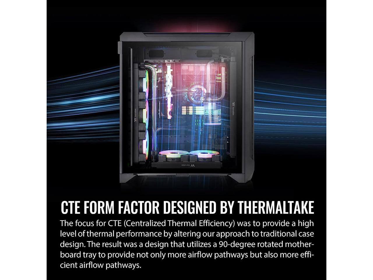 FORM FACTOR DESIGNED BY THERMALTAKE

The focus for CTE (Centralized Thermal Efficiency) was to provide a high level of thermal performance by altering our approach to traditional case design. The result was a design that utilizes a 90-degree rotated motherboard tray to provide not only more airflow pathways but also more efficient airflow pathways.