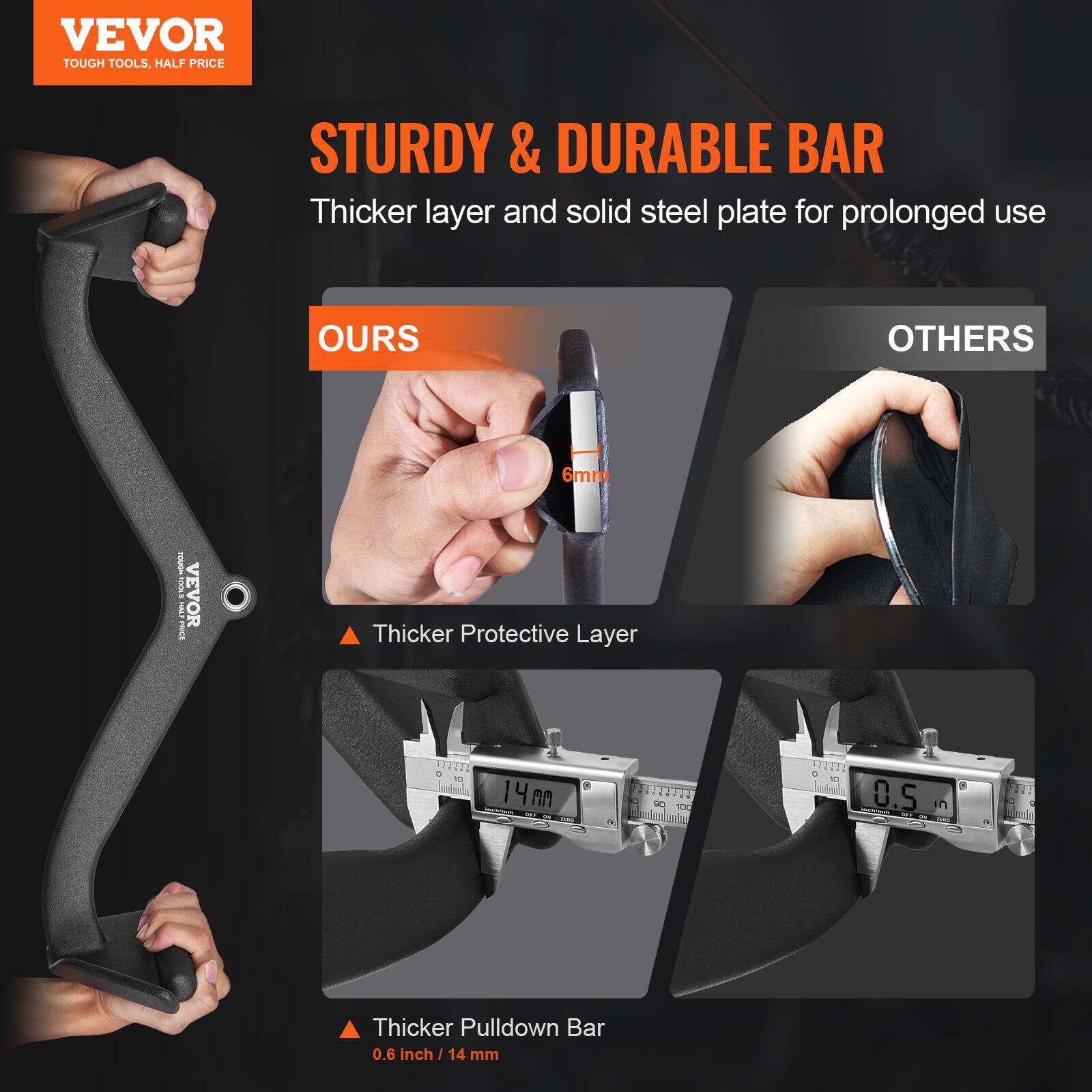 VEVOR  
TOUGH TOOLS, HALF PRICE  

STURDY & DURABLE BAR  
Thicker layer and solid steel plate for prolonged use  

OURS  
Thicker Protective Layer  
6mm  

OTHERS  
Thicker Pulldown Bar  
0.6 inch / 14 mm