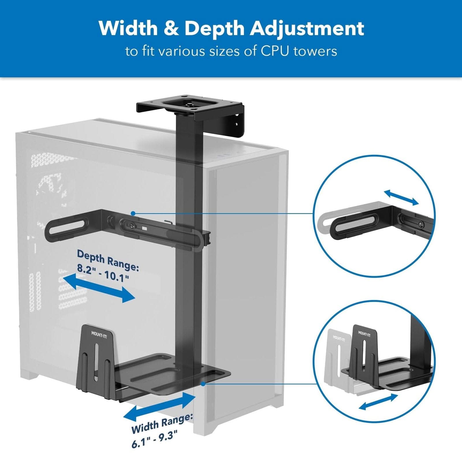 Width & Depth Adjustment to fit various sizes of CPU towers

Depth Range: 8.2" - 10.1"

Width Range: 6.1" - 9.3"