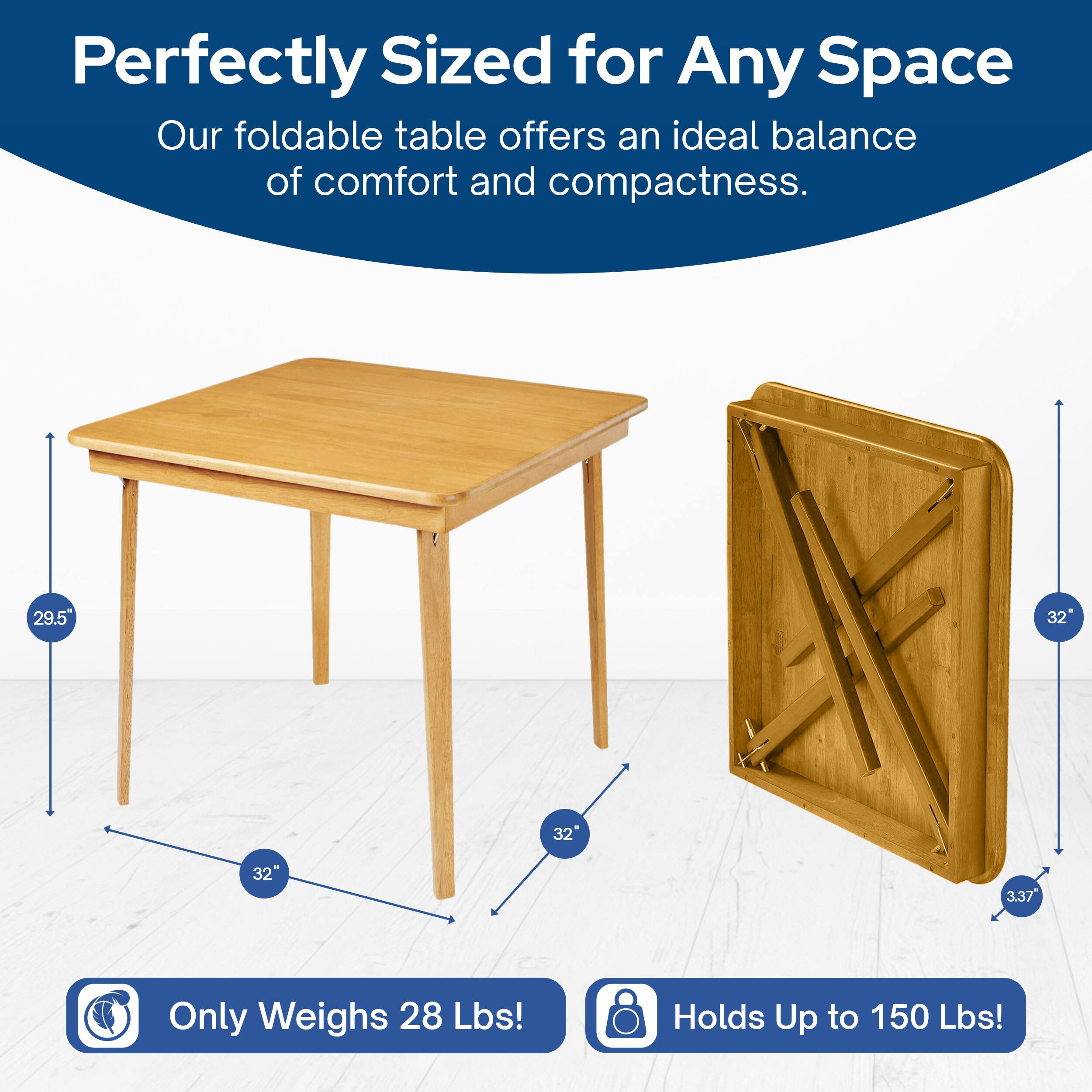 Perfectly Sized for Any Space  
Our foldable table offers an ideal balance of comfort and compactness.  
29.5" x 32" x 32" x 3.37"  
Only Weighs 28 Lbs!  
Holds Up to 150 Lbs!