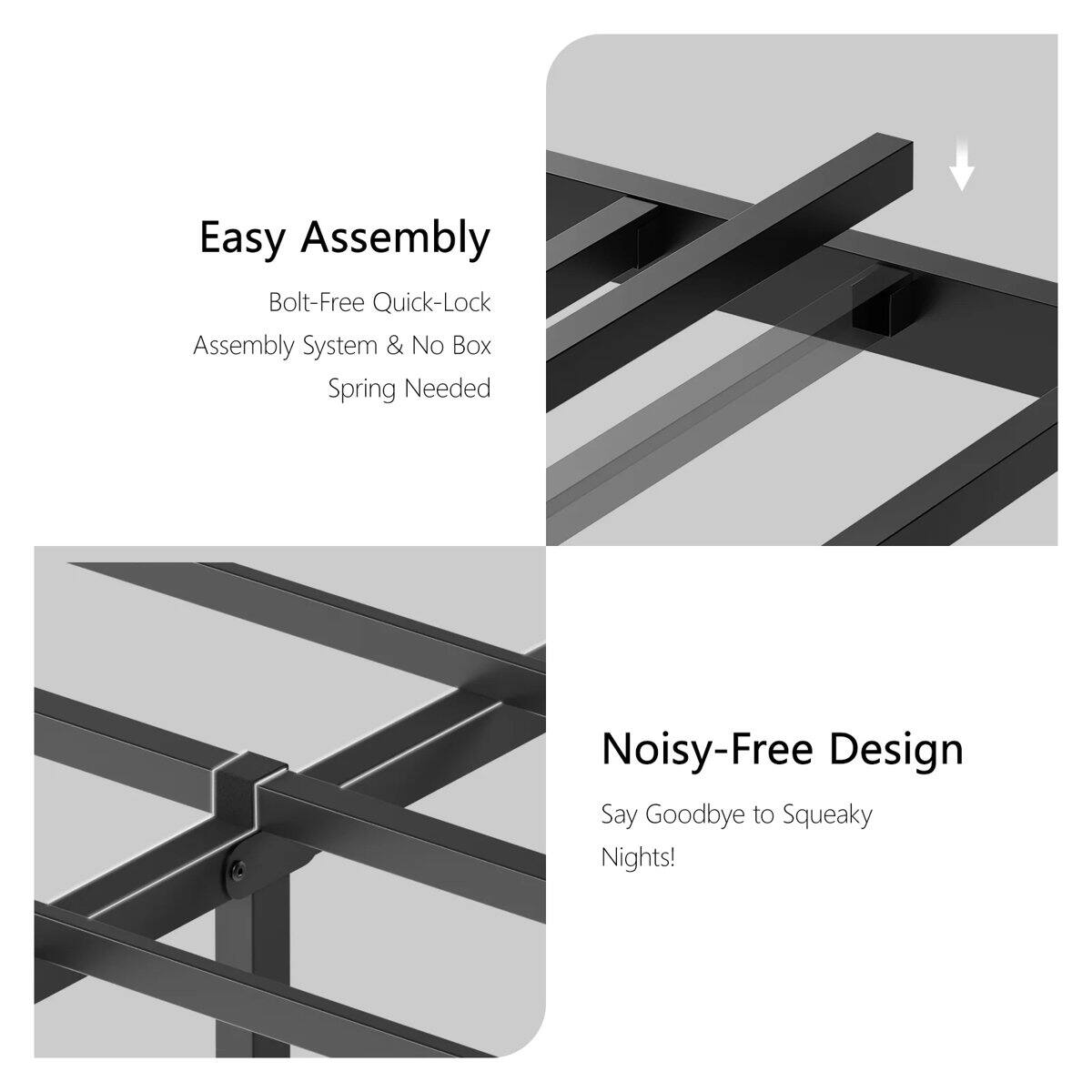 Easy Assembly  
Bolt-Free Quick-Lock Assembly System & No Box Spring Needed  

Noisy-Free Design  
Say Goodbye to Squeaky Nights!