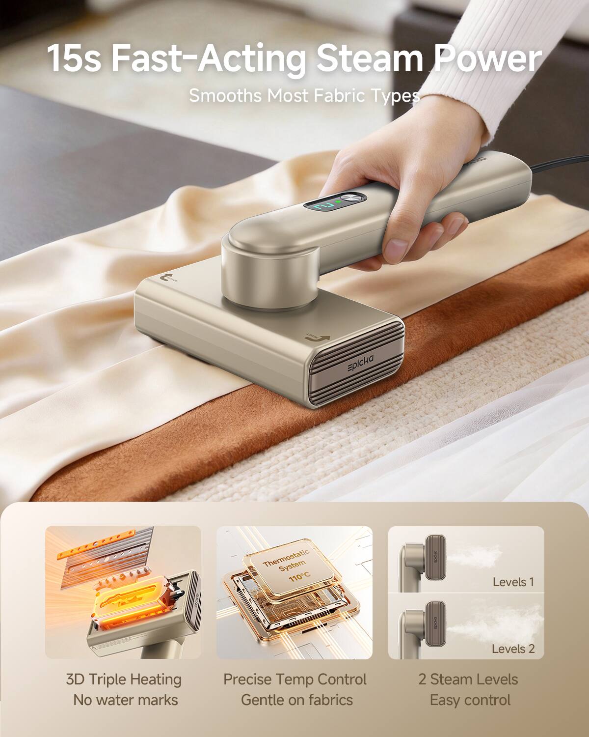 15s Fast-Acting Steam Power  
Smooths Most Fabric Types  

- 3D Triple Heating  
  No water marks  

- Precise Temp Control  
  Gentle on fabrics  

- 2 Steam Levels  
  Easy control  

- Levels 1  
- Levels 2  

- Thermostatic System  
  110°C