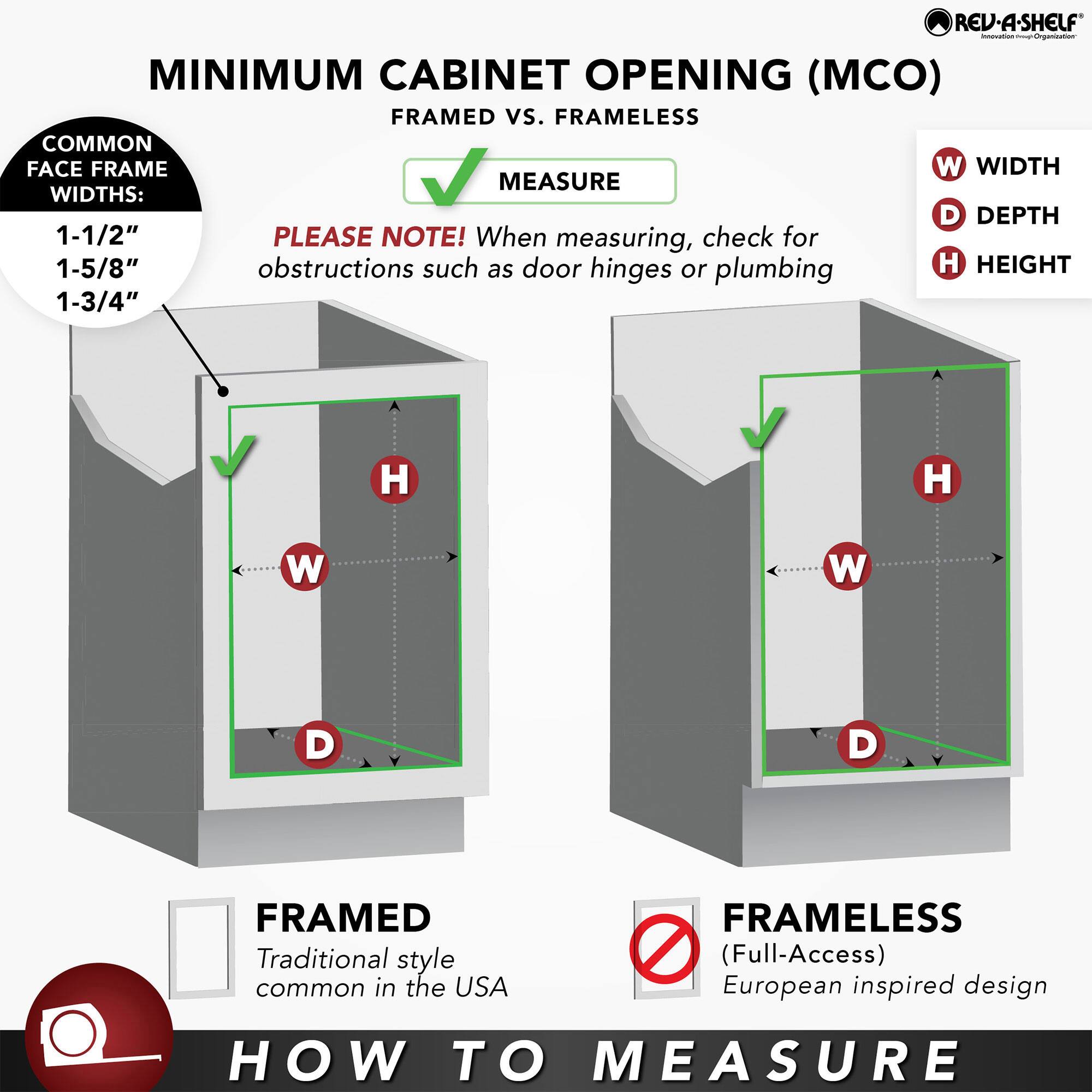 **MINIMUM CABINET OPENING (MCO) FRAMED vs. FRAMELESS**

**HOW TO MEASURE**

**FRAMED**  
Traditional style common in the USA

**FRAMELESS**  
(Full-Access)  
European inspired design

**COMMON FACE FRAME WIDTHS:**  
1-1/2"  
1-5/8"  
1-3/4"

**PLEASE NOTE!** When measuring, check for obstructions such as door hinges or plumbing

**MEASURE**

- **W** WIDTH
- **D** DEPTH
- **H** HEIGHT

**REV-A-SHELF**  
Innovation from Organization