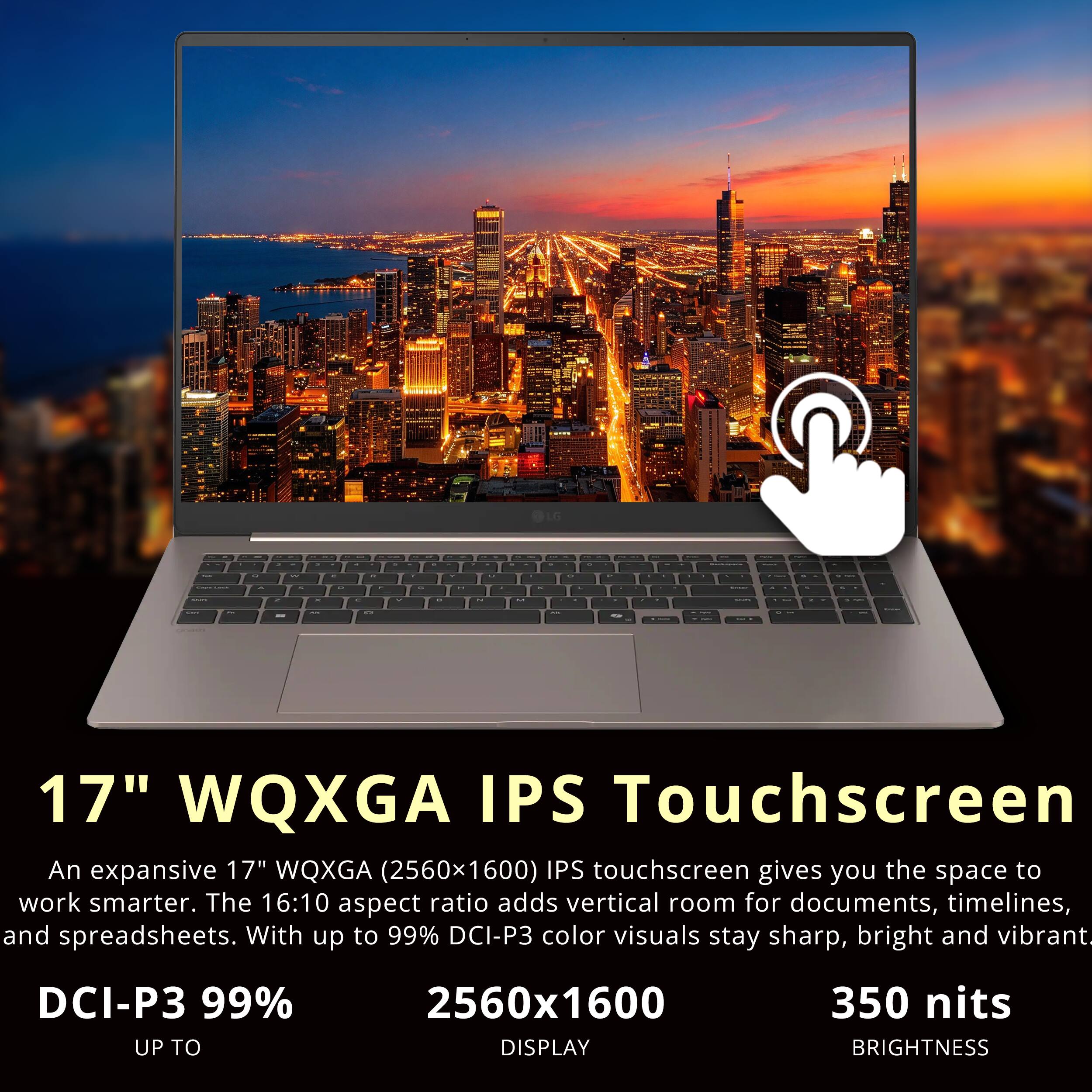 LG

de
FR
2
8%
u
a
A
2
C
au
are

17" WQXGA IPS Touchscreen
An expansive 17" WQXGA (2560x1600) IPS touchscreen gives you the space to work smarter. The 16:10 aspect ratio adds vertical room for documents, timelines, and spreadsheets. With up to 99% DCI-P3 color visuals stay sharp, bright and vibrant.
DCI-P3 99% UP TO
2560x1600 DISPLAY
350 nits BRIGHTNESS
