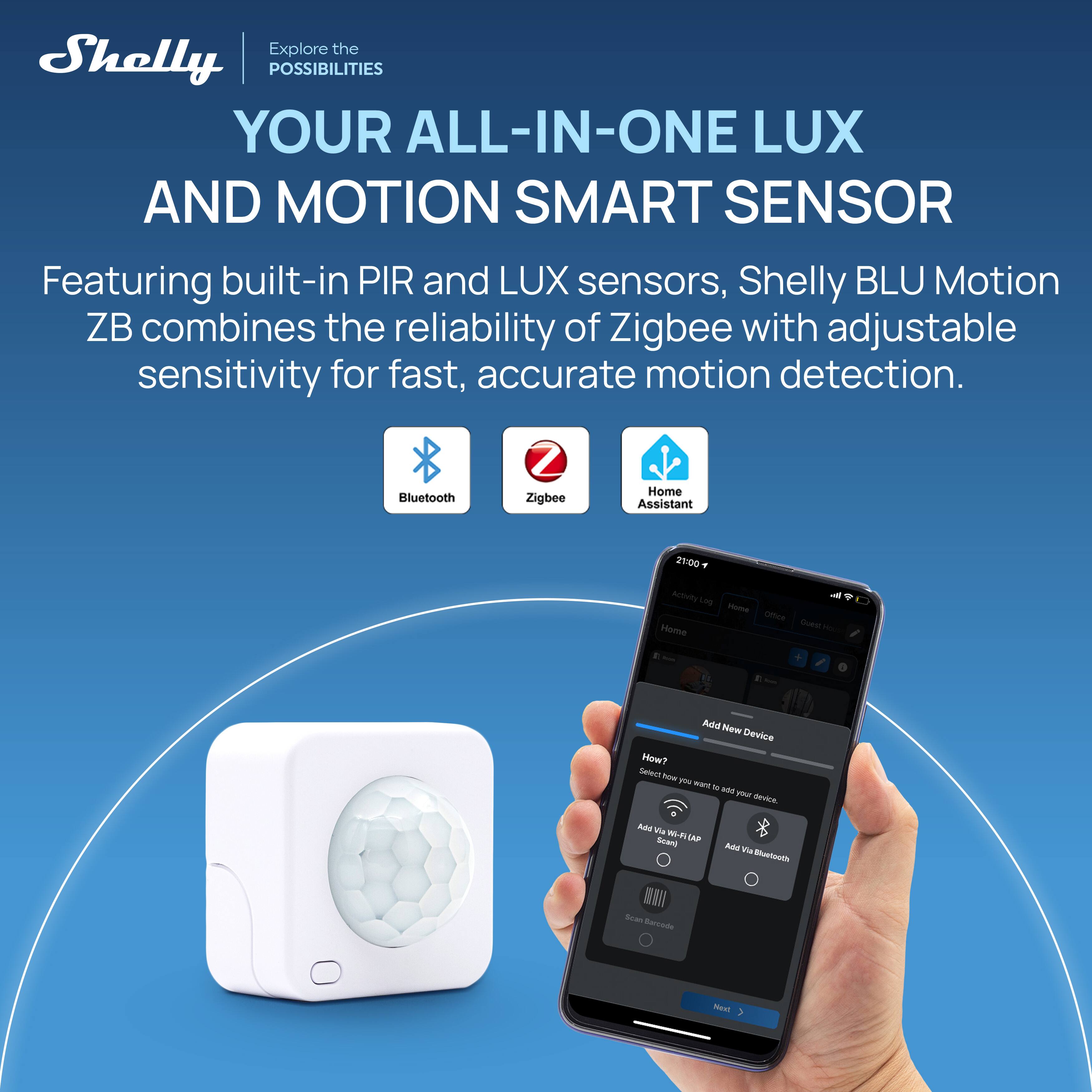 Explore the Shelly POSSIBILITIES YOUR ALL-IN-ONE LUX AND MOTION SMART SENSOR

Featuring built-in PIR and LUX sensors, Shelly BLU Motion ZB combines the reliability of Zigbee with adjustable sensitivity for fast, accurate motion detection.

Bluetooth
Zigbee
Home Assistant

21:00
Activity Log Home Office Home Guest

Add New Device
How? Select how you want to add your device.
Add Via WI-FL (AP Scan)
Add Via Bluetooth
Scan Barcode
Next