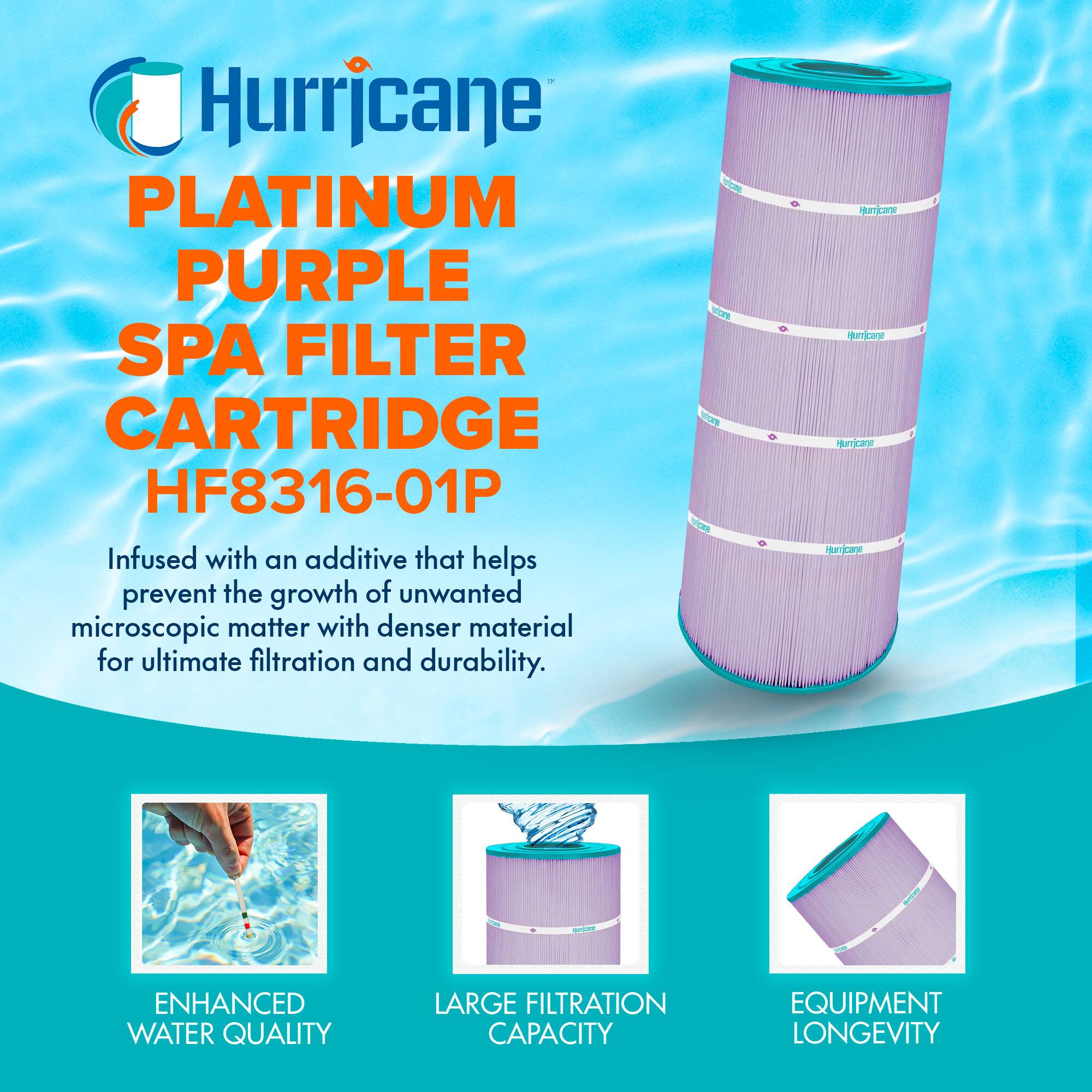 Hurricane  
PLATINUM PURPLE SPA FILTER CARTRIDGE  
HF8316-01P  

Infused with an additive that helps prevent the growth of unwanted microscopic matter with denser material for ultimate filtration and durability.  

- ENHANCED WATER QUALITY  
- LARGE FILTRATION CAPACITY  
- EQUIPMENT LONGEVITY