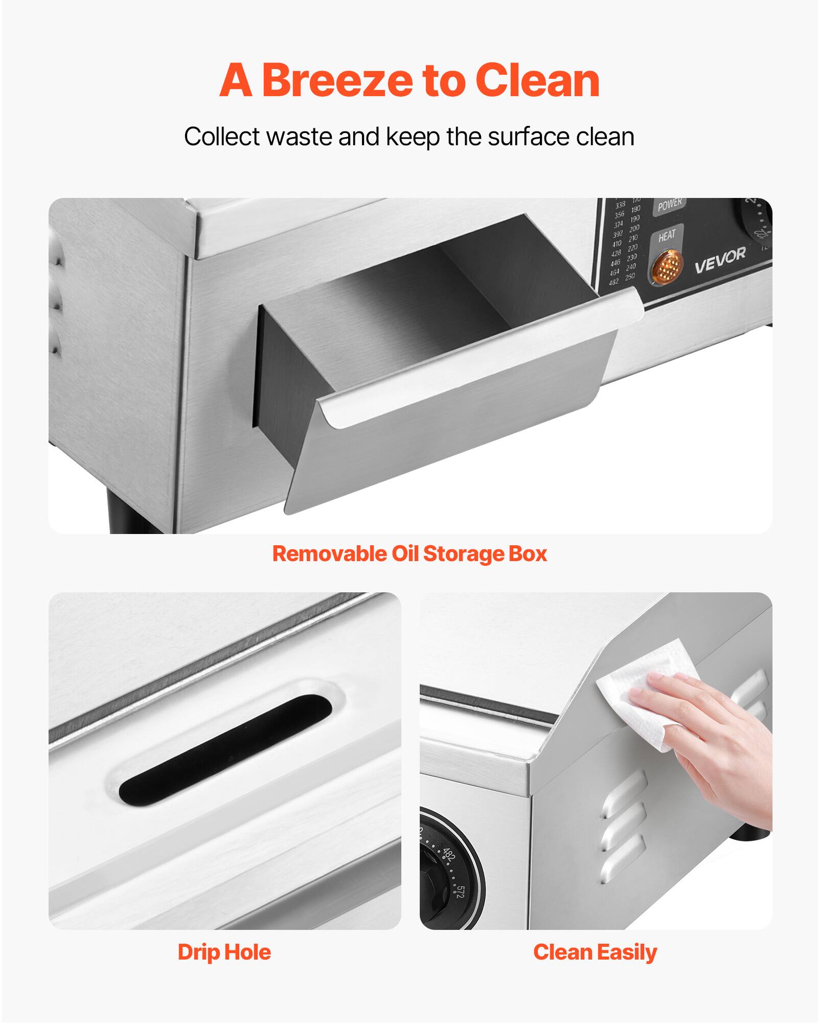 A Breeze to Clean  
Collect waste and keep the surface clean  

BEE 190  
POWER 190 304 200  
Wt. 210  
HEAT 410 220 4.74 230 454 #35 250 243  
VEVOR 432  

Removable Oil Storage Box  
Drip Hole  
Clean Easily
