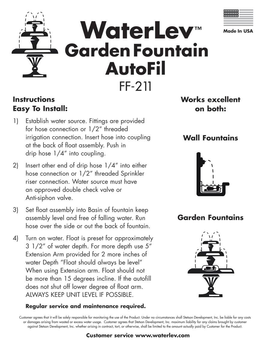 **WaterLev™ Garden Fountain AutoFil FF-211**

Made in USA

**Instructions: Easy To Install:**

1. **Establish water source.** Fittings are provided for hose connection or 1/2" threaded irrigation connection. Insert hose into coupling at the back of float assembly. Push in drip hose 1/4" into coupling.

2. **Insert other end of drip hose 1/4" into either hose connection or 1/2" threaded Sprinkler riser connection.** Water source must have an approved double check valve or Anti-siphon valve.

3. **Set float assembly into Basin of fountain.** Keep assembly level and free of falling water. Run hose over the side or out the back of fountain.

4. **Turn on water.** Float is preset for approximately 3 1/2" of water depth. For more depth, use 5" Extension Arm provided for 2 more inches of water Depth. "Float should always be level" When using Extension arm. Float should not be more than 15 degrees incline. The autofill does not shut off lower degree of float arm. ALWAYS KEEP UNIT LEVEL IF POSSIBLE.

**Works excellent on both:**

- **