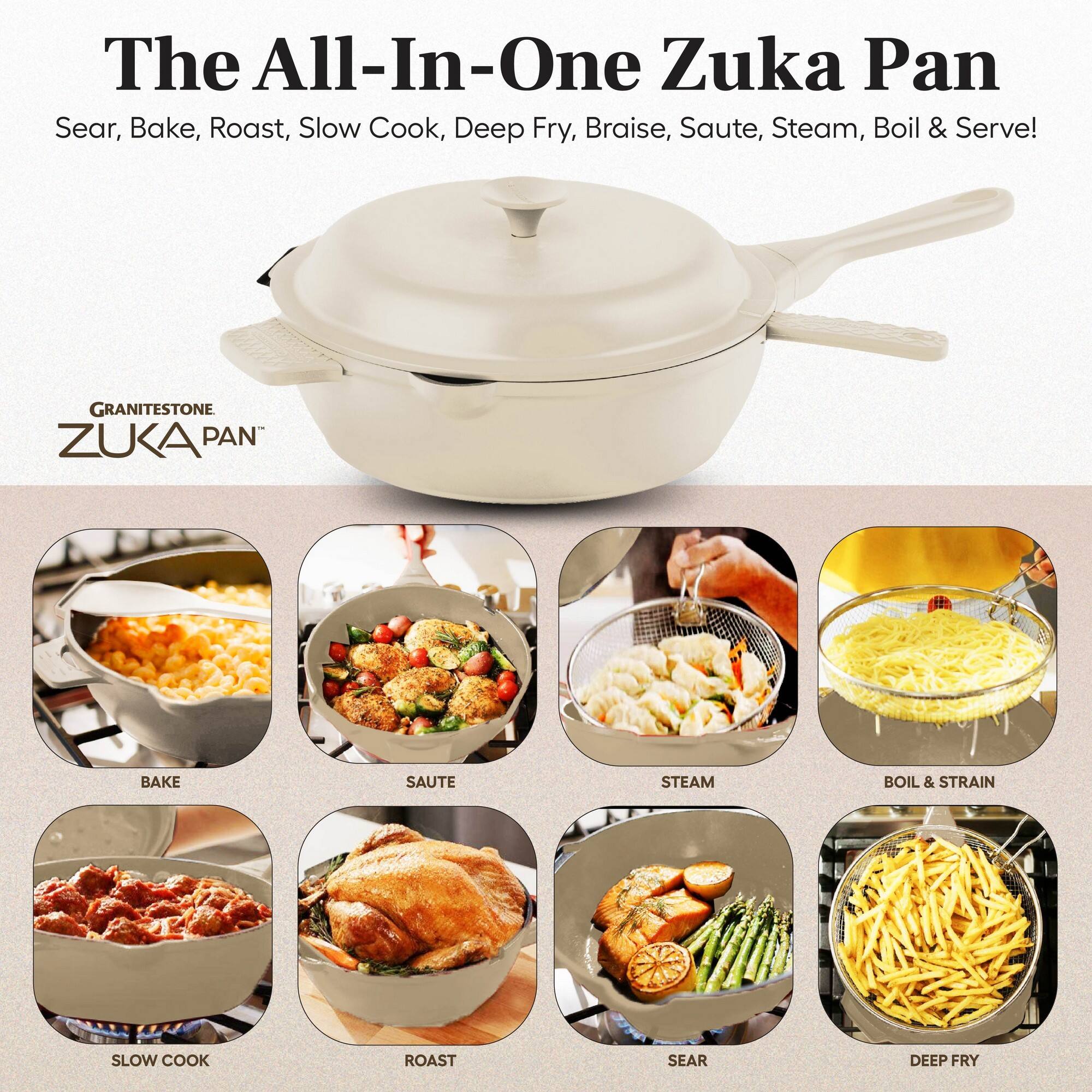 The All-In-One Zuka Pan  
Sear, Bake, Roast, Slow Cook, Deep Fry, Braise, Saute, Steam, Boil & Serve!  

GRANITESTONE ZUKA PAN  

BAKE  
SAUTE  
STEAM  
BOIL & STRAIN  
SLOW COOK  
ROAST  
SEAR  
DEEP FRY