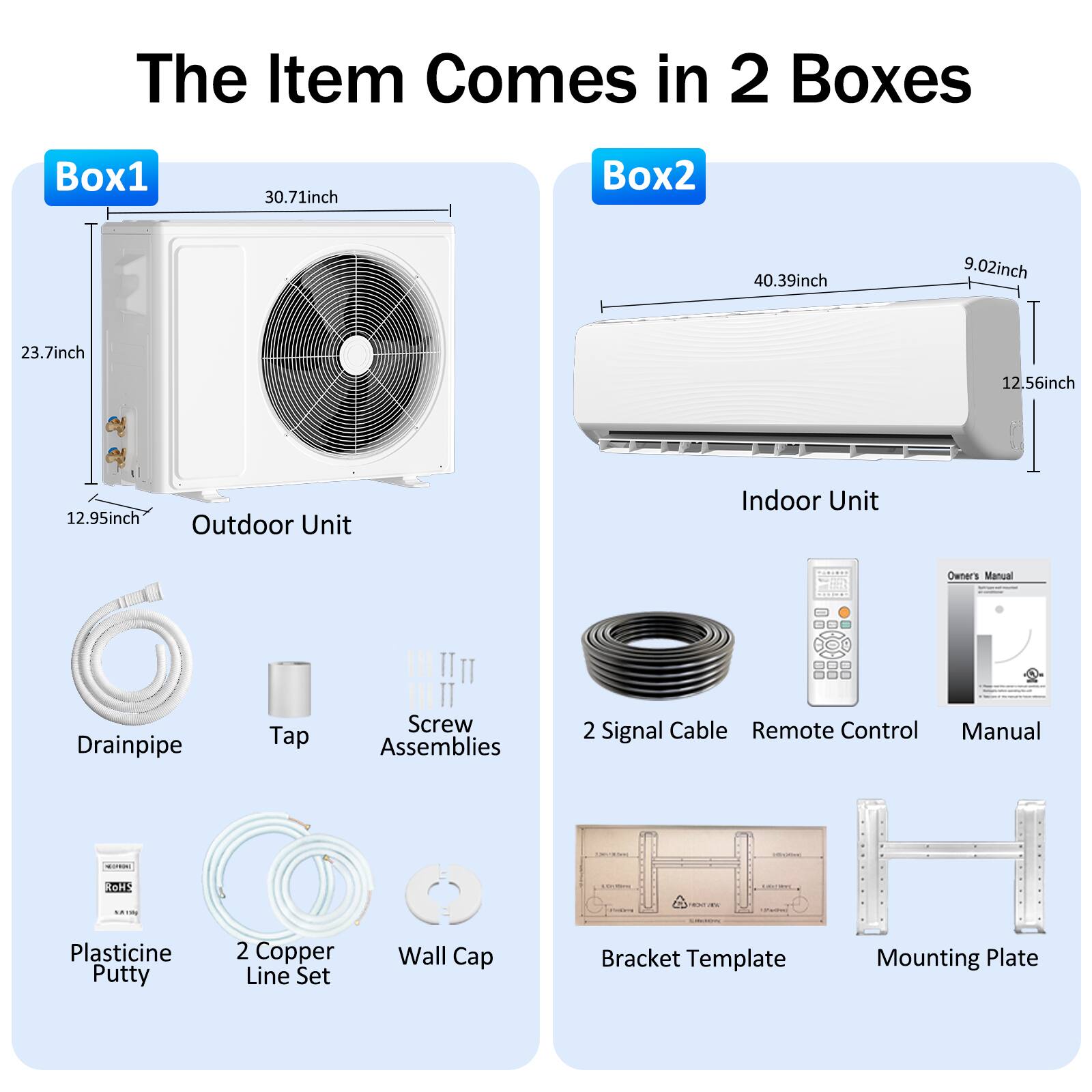 The Item Comes in 2 Boxes

Box1
- 30.71inch
- 23.7inch
- 12.95inch
- Outdoor Unit

Box2
- 40.39inch
- 9.02inch
- 12.56inch
- Indoor Unit

Other Items
- Drainpipe
- Tap
- Screw Assemblies
- 2 Signal Cable
- Remote Control
- Manual
- Plasticine Putty
- 2 Copper Line Set
- Wall Cap
- Bracket Template
- Mounting Plate