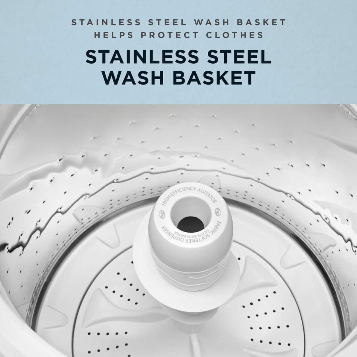 STAINLESS STEEL WASH BASKET HELPS PROTECT CLOTHES
STAINLESS STEEL WASH BASKET
HIGH EFFICIENCY AGITATOR
DISPENSER
FABRIC SOFTENER