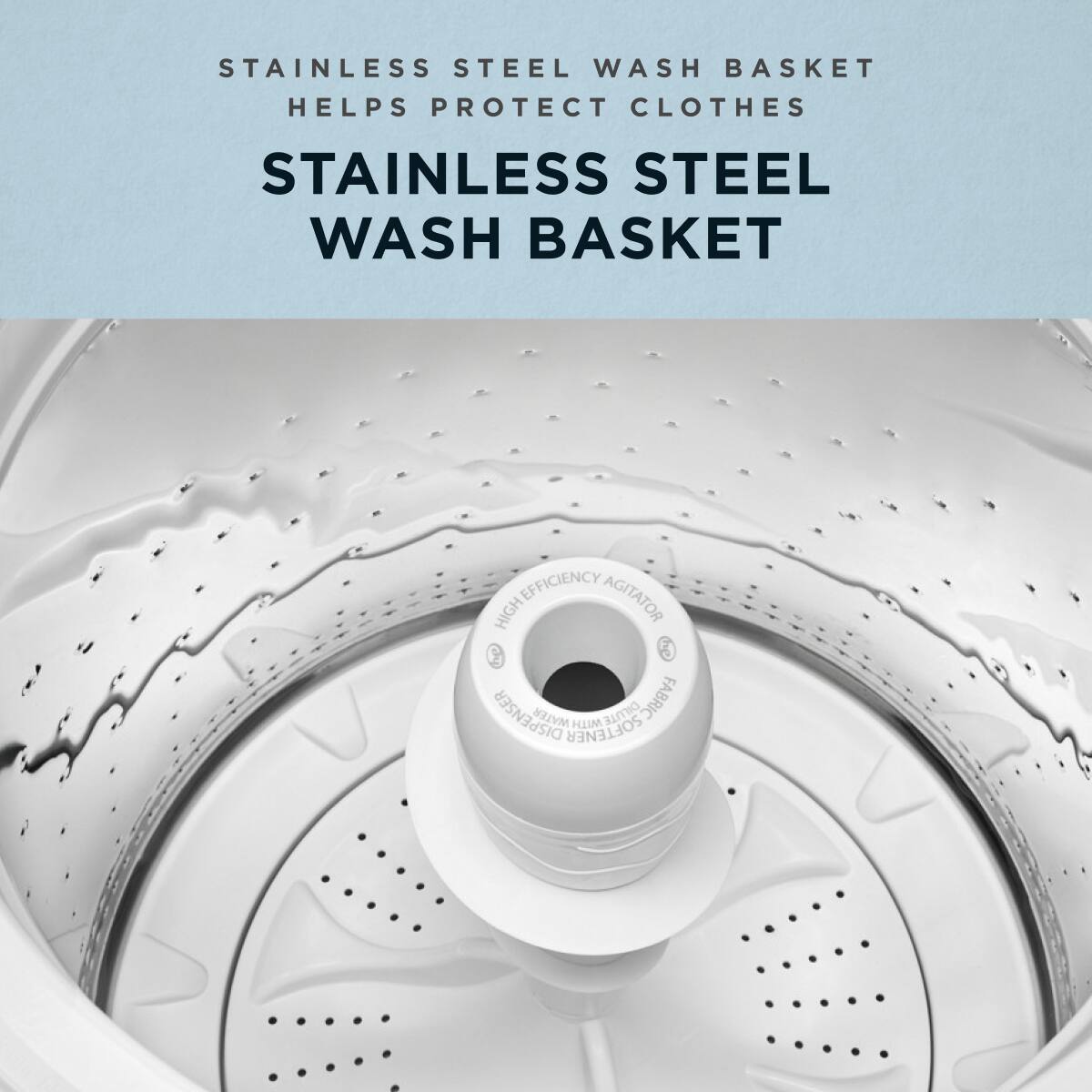 STAINLESS STEEL WASH BASKET HELPS PROTECT CLOTHES

STAINLESS STEEL WASH BASKET

HIGH EFFICIENCY AGITATOR

DISPENSER

FABRIC SOFTENER