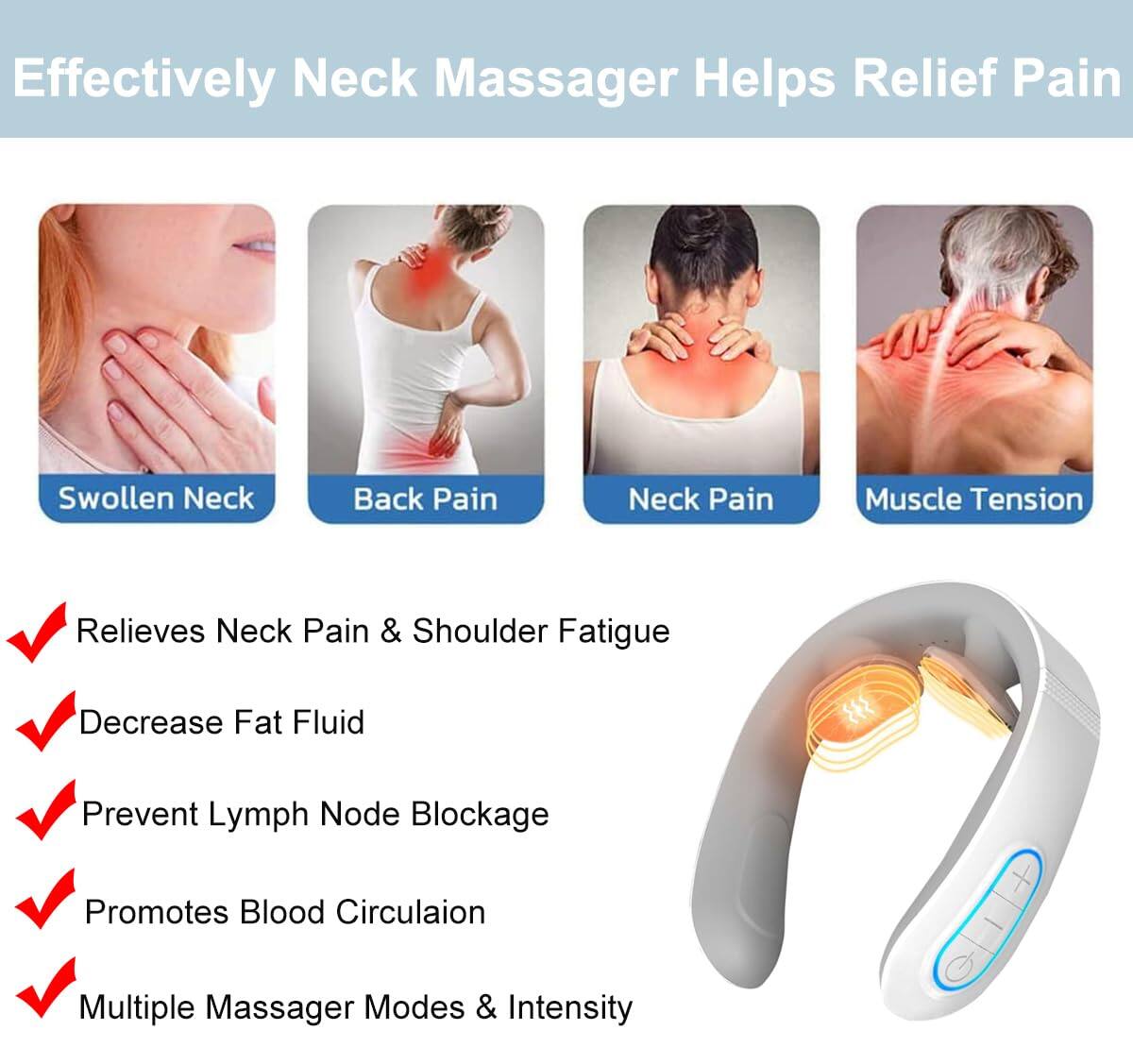 Effectively Neck Massager Helps Relief Pain

- Swollen Neck
- Back Pain
- Neck Pain
- Muscle Tension

- Relieves Neck Pain & Shoulder Fatigue
- Decrease Fat Fluid
- Prevent Lymph Node Blockage
- Promotes Blood Circulation
- Multiple Massager Modes & Intensity