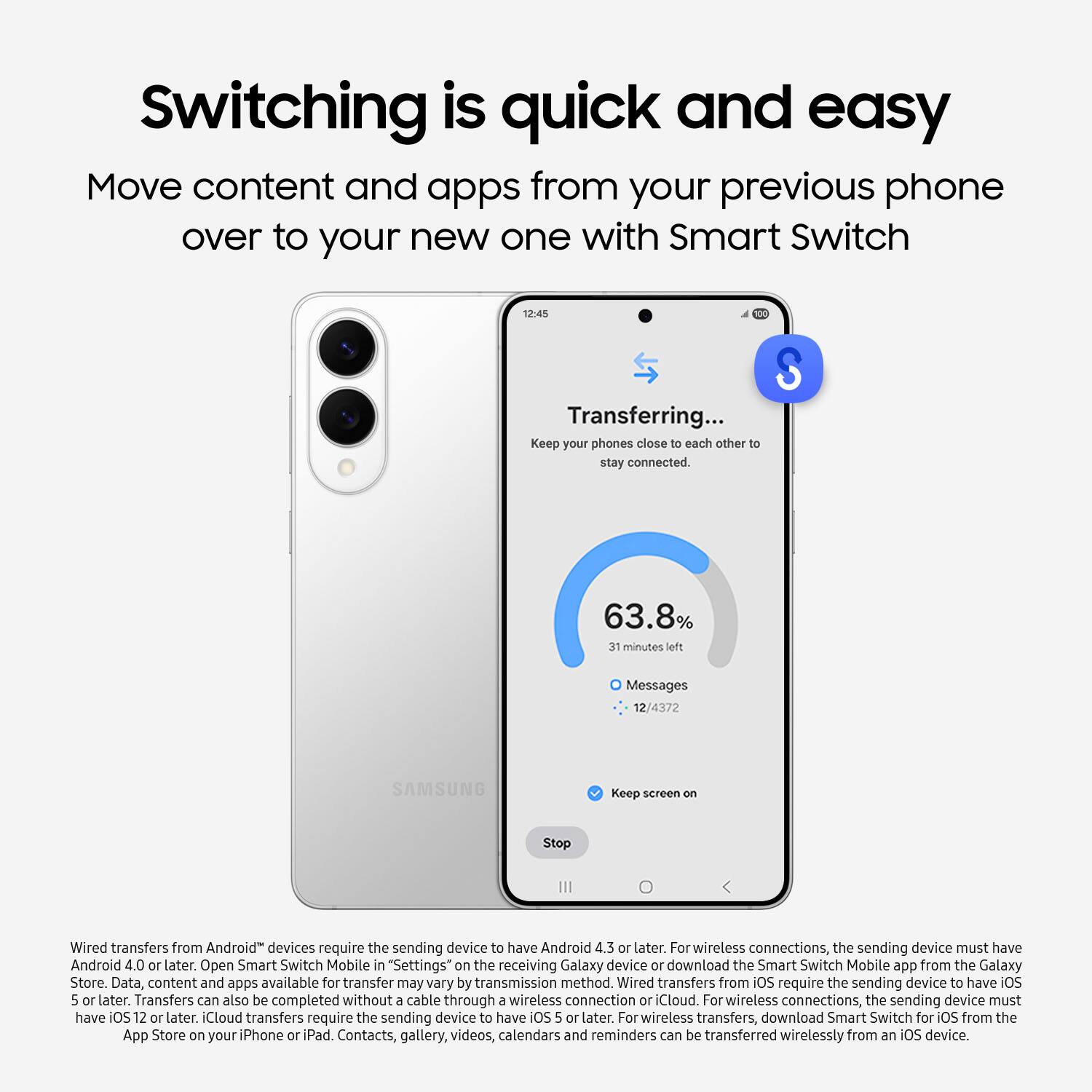 Switching is quick and easy. Move content and apps from your previous phone over to your new one with Smart Switch. Transferring... Keep your phones close to each other to stay connected. 63.8% 31 minutes left. Messages. SAMSUNG. Keep screen on. Stop. Wired transfers from Android devices require the sending device to have Android 4.3 or later. For wireless connections, the sending device must have Android 4.0 or later. Open Smart Switch Mobile in "Settings" on the receiving Galaxy device or download the Smart Switch Mobile app from the Galaxy Store. Data, content, and apps available for transfer may vary by transmission method. Wired transfers from iOS require the sending device to have iOS 5 or later. Transfers can also be completed without a cable through a wireless connection or Cloud. For wireless connections, the sending device must have iOS 12 or later. iCloud transfers require the sending device to have iOS 5 or later. For wired transfers, the sending device must have Android 4.3 or later.