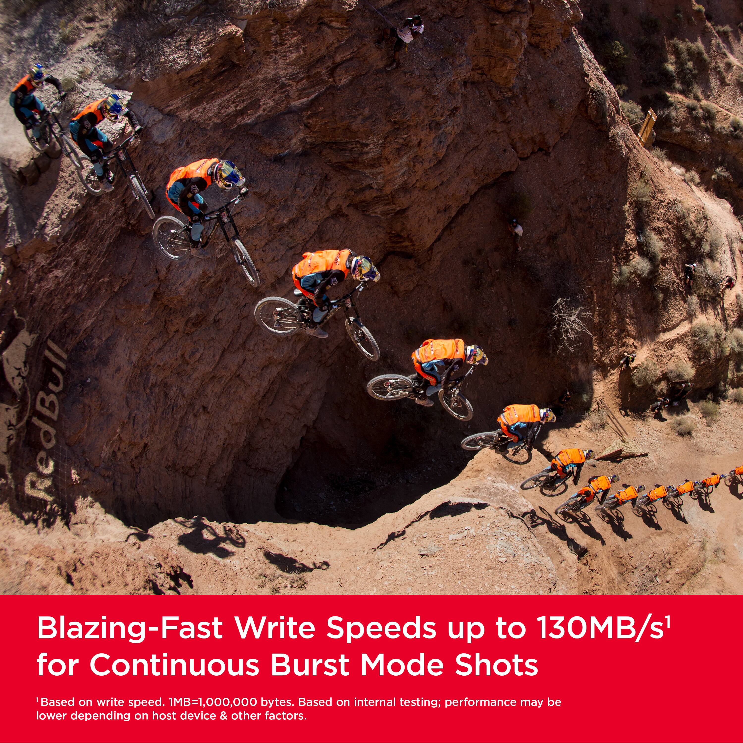 RedBull Blazing-Fast Write Speeds up to 130MB/s for Continuous Burst Mode Shots. Based on write speed. 1MB=1,000,000 bytes. Based on internal testing; performance may be lower depending on host device & other factors.