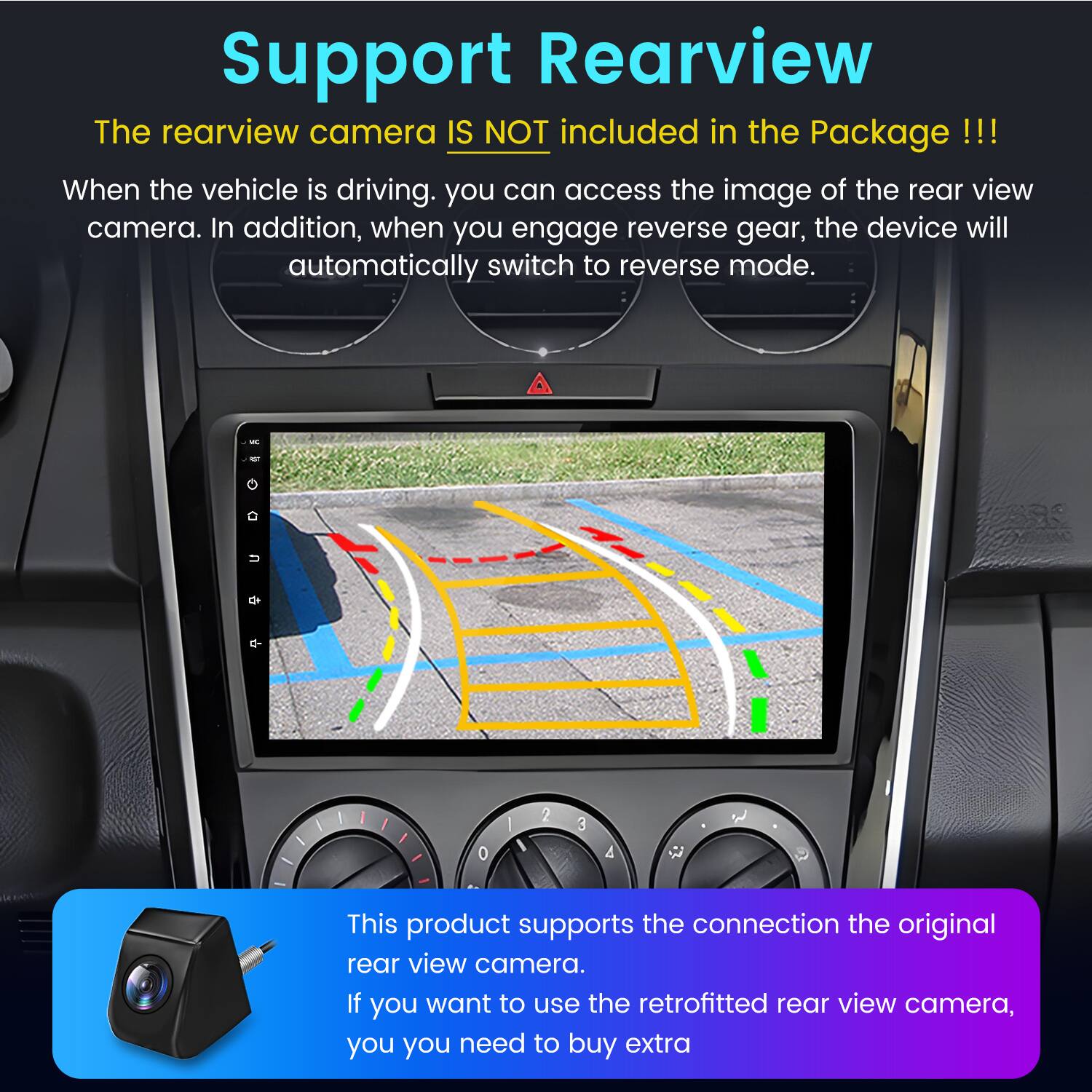 Support Rearview

The rearview camera IS NOT included in the Package!!!

When the vehicle is driving, you can access the image of the rear view camera. In addition, when you engage reverse gear, the device will automatically switch to reverse mode.

This product supports the connection to the original rear view camera. If you want to use the retrofitted rear view camera, you need to buy extra.
