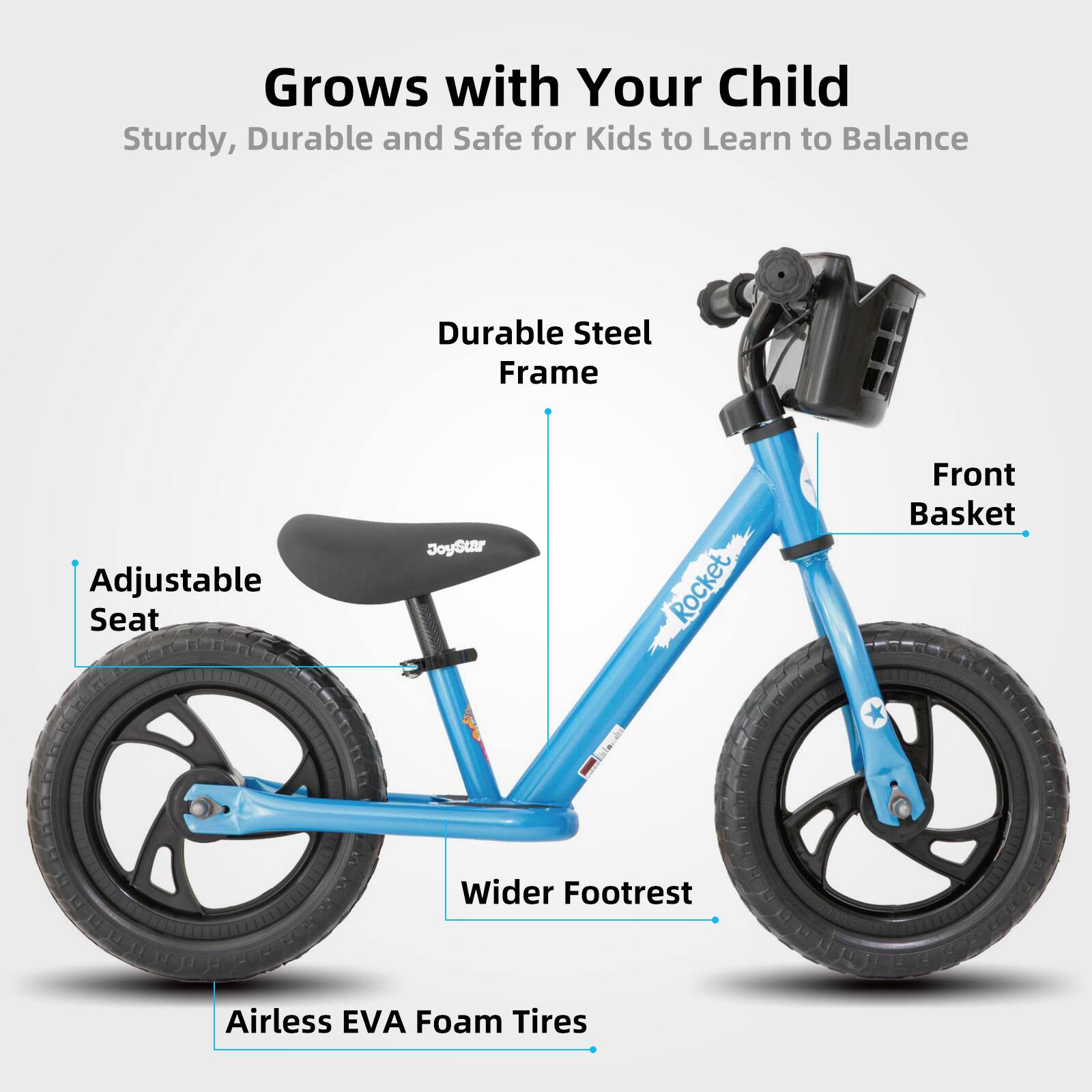 Grows with Your Child  
Sturdy, Durable and Safe for Kids to Learn to Balance  

- Durable Steel Frame  
- Adjustable Seat  
- Front Basket  
- Wider Footrest  
- Airless EVA Foam Tires