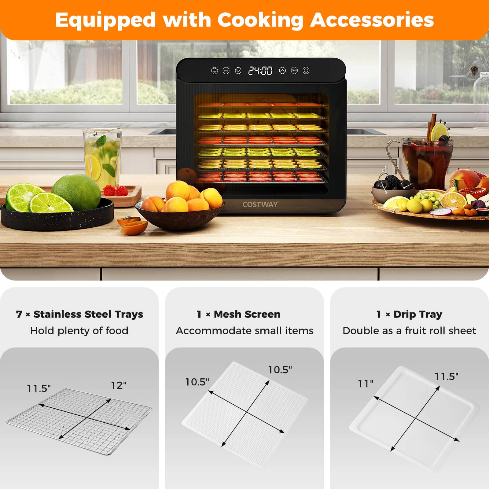 Equipped with Cooking Accessories

24:00 COSTWAY

7 x Stainless Steel Trays  
Hold plenty of food

1 x Mesh Screen  
Accommodate small items

1 x Drip Tray  
Double as a fruit roll sheet

11.5" x 12"  
10.5" x 10.5"  
11" x 11.5"