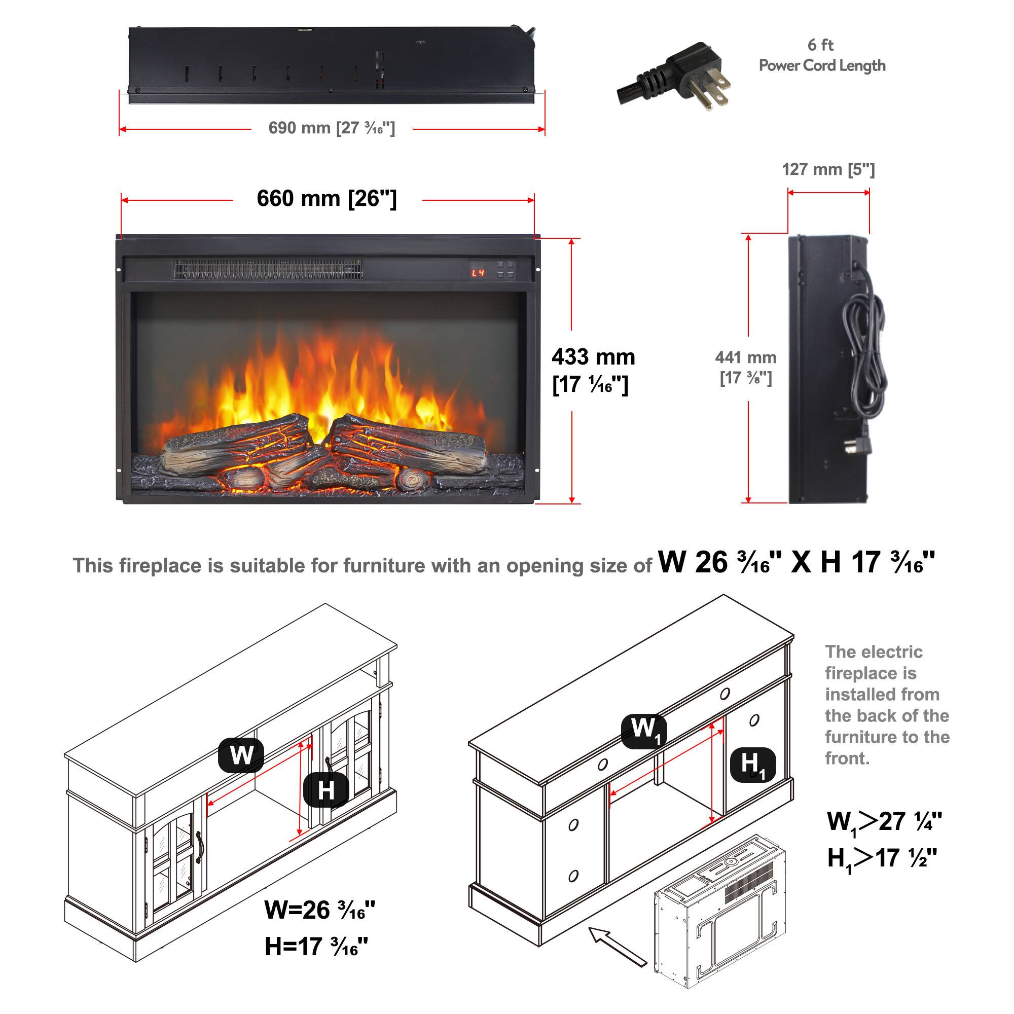 6 ft Power Cord Length  
690 mm [27 3/16"]  
660 mm [26"]  
127 mm [5"]  
433 mm [17 1/10"]  
441 mm [17 3/16"]  

This fireplace is suitable for furniture with an opening size of W 26 3/16" X H 17 3/16"  

W=26 3/16"  
H=17 3/16"  

The electric fireplace is installed from the back of the furniture to the front.  

W1 >27 1/4"  
H1 >17 1/2"