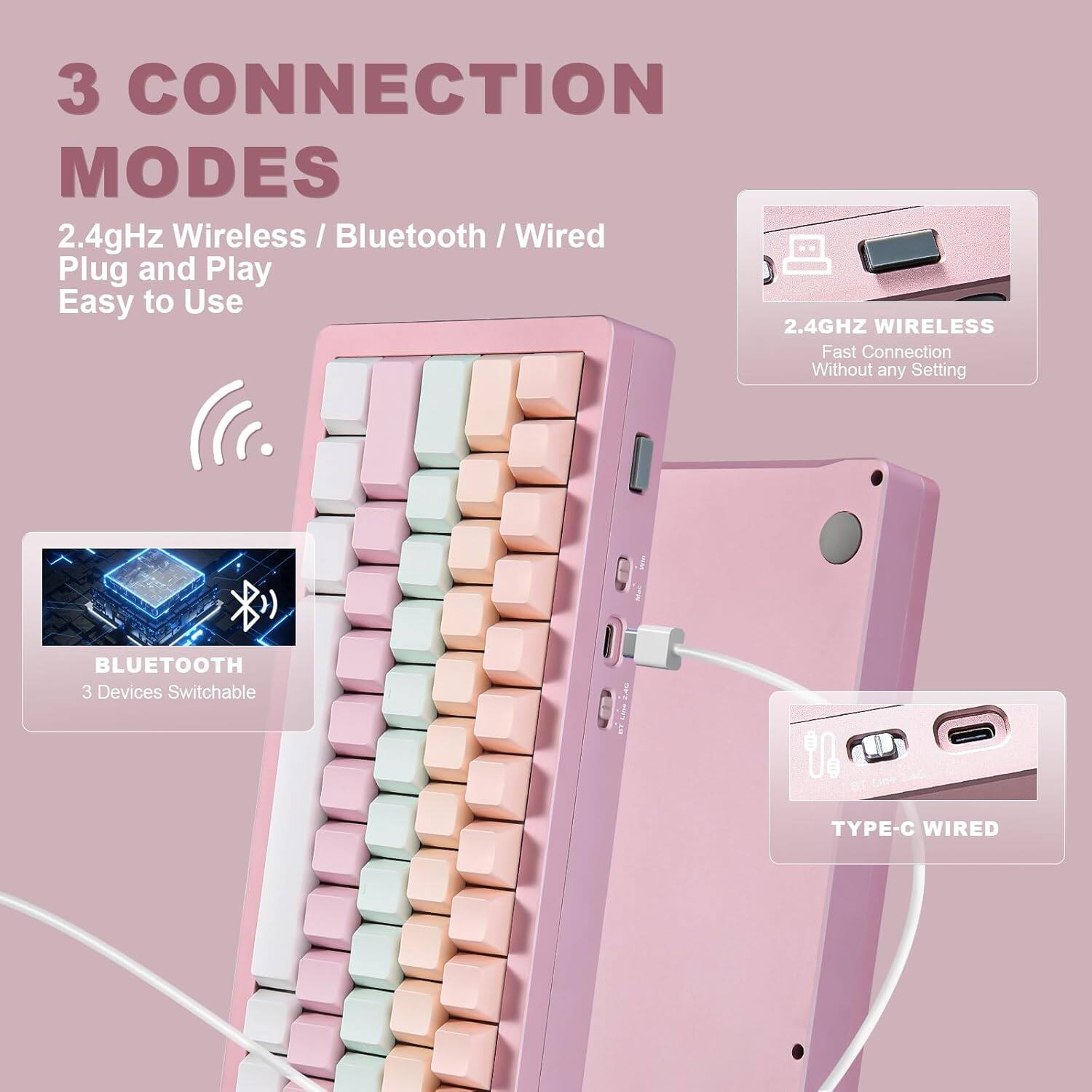 3 CONNECTION MODES

2.4GHz Wireless / Bluetooth / Wired

Plug and Play
Easy to Use

2.4GHz WIRELESS
Fast Connection
Without any Setting

BLUETOOTH
3 Devices Switchable

TYPE-C WIRED