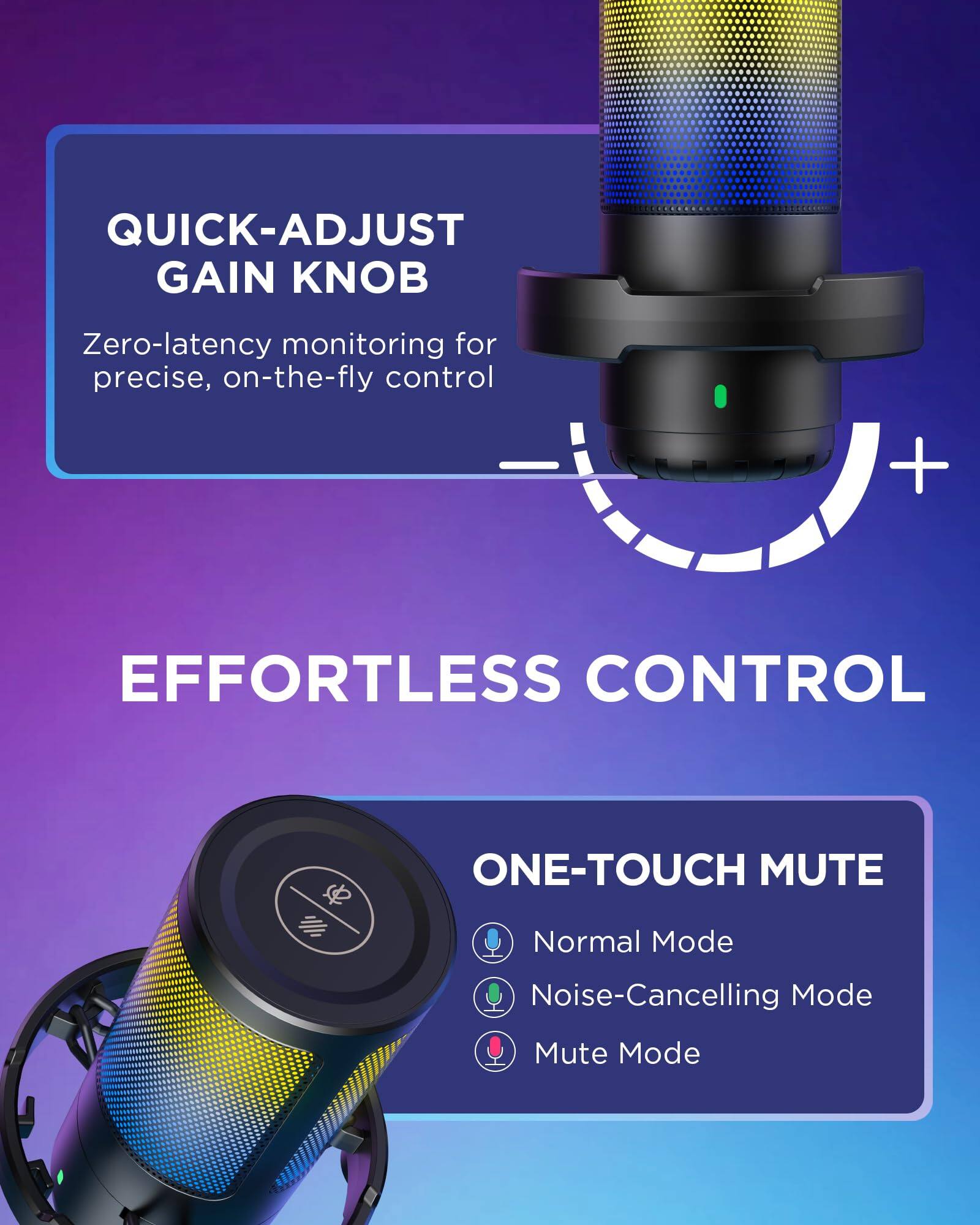 QUICK-ADJUST GAIN KNOB  
Zero-latency monitoring for precise, on-the-fly control  

EFFORTLESS CONTROL  

ONE-TOUCH MUTE  
Normal Mode  
Noise-Cancelling Mode  
Mute Mode