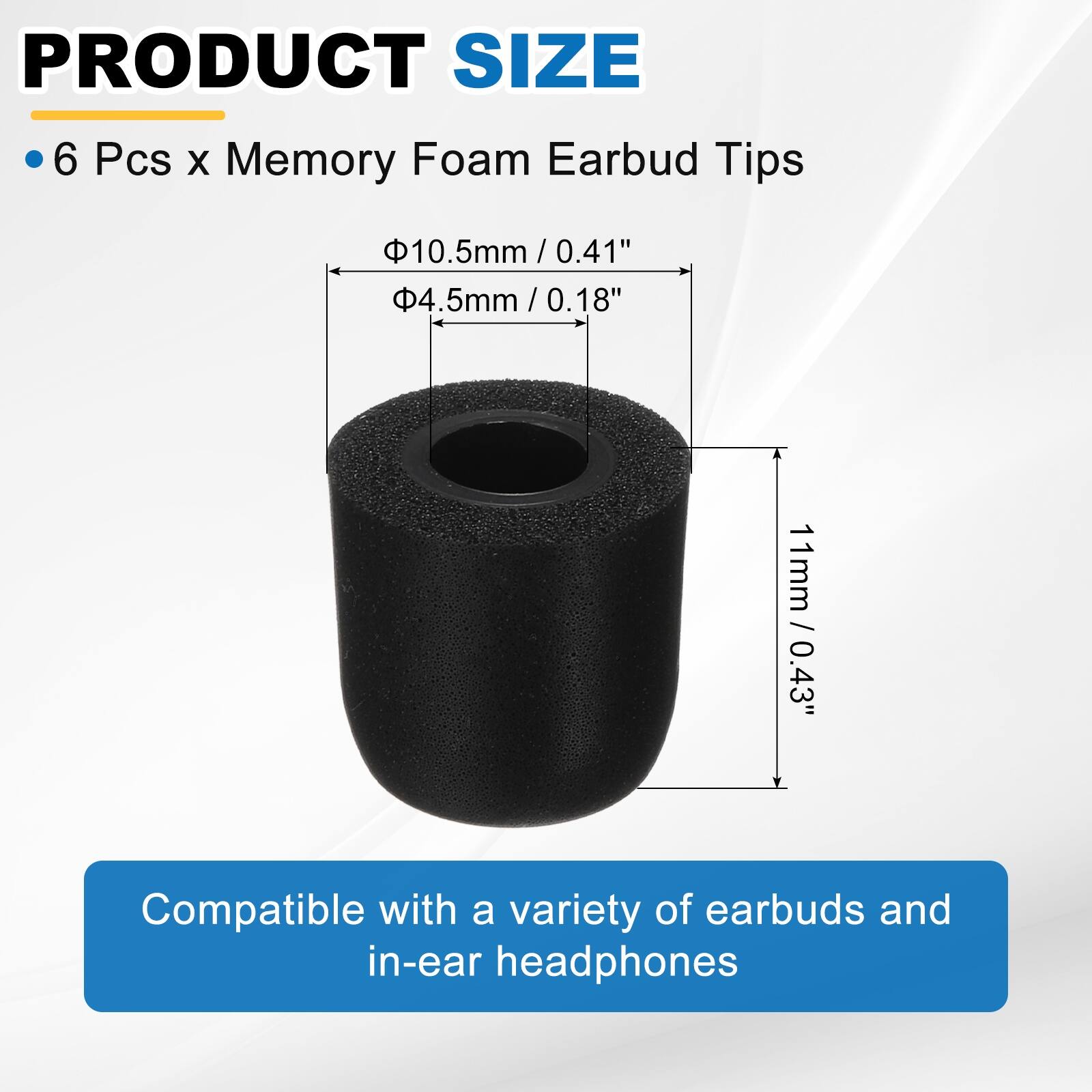 PRODUCT SIZE

6 Pcs x Memory Foam Earbud Tips

- 10.5mm / 0.41"
- 4.5mm / 0.18"
- 11mm / 0.43"

Compatible with a variety of earbuds and in-ear headphones