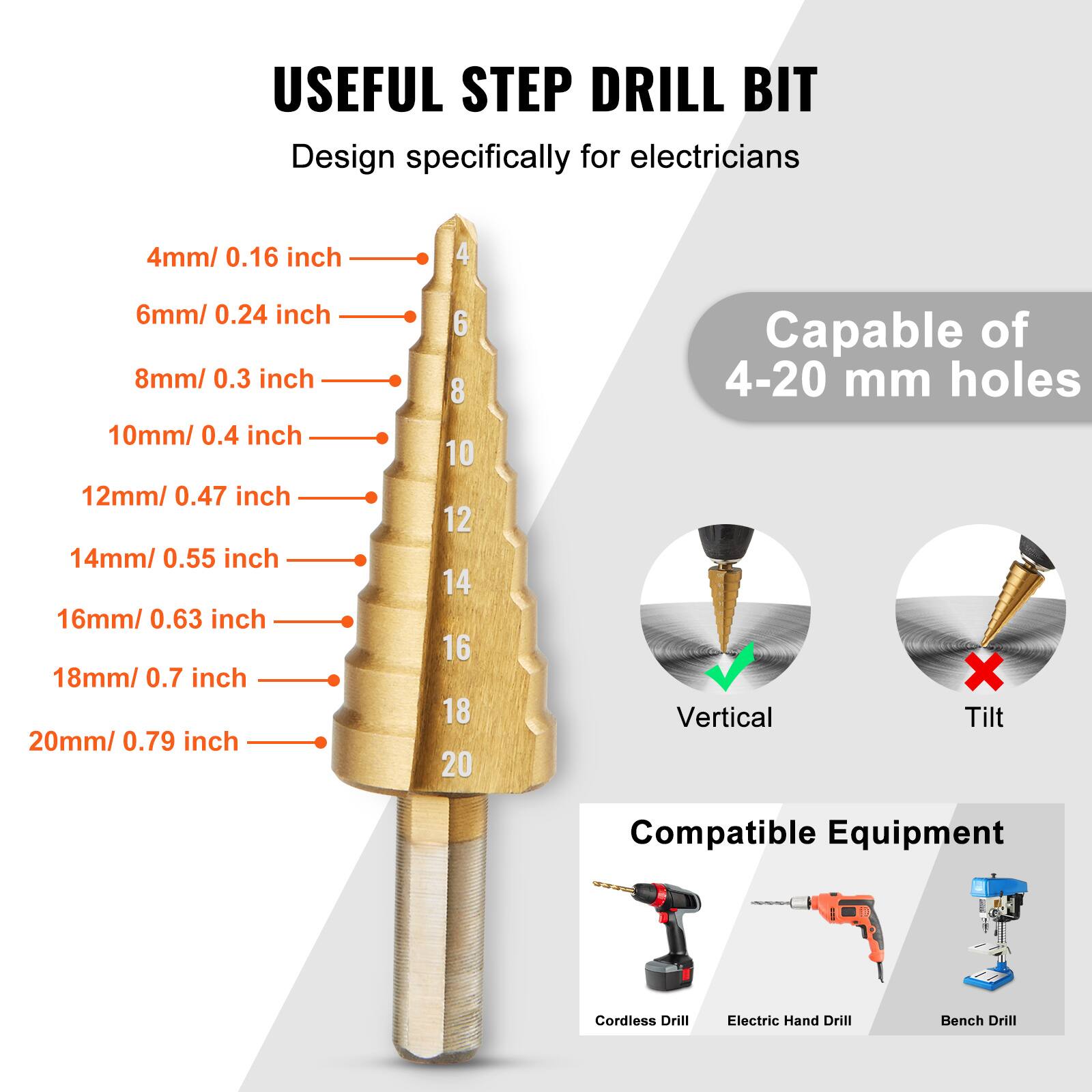USEFUL STEP DRILL BIT  
Design specifically for electricians  

4mm / 0.16 inch  
6mm / 0.24 inch  
8mm / 0.3 inch  
10mm / 0.4 inch  
12mm / 0.47 inch  
14mm / 0.55 inch  
16mm / 0.63 inch  
18mm / 0.7 inch  
20mm / 0.79 inch  

Capable of 4-20 mm holes  

Vertical Tilt  

Compatible Equipment  
Cordless Drill  
Electric Hand Drill  
Bench Drill