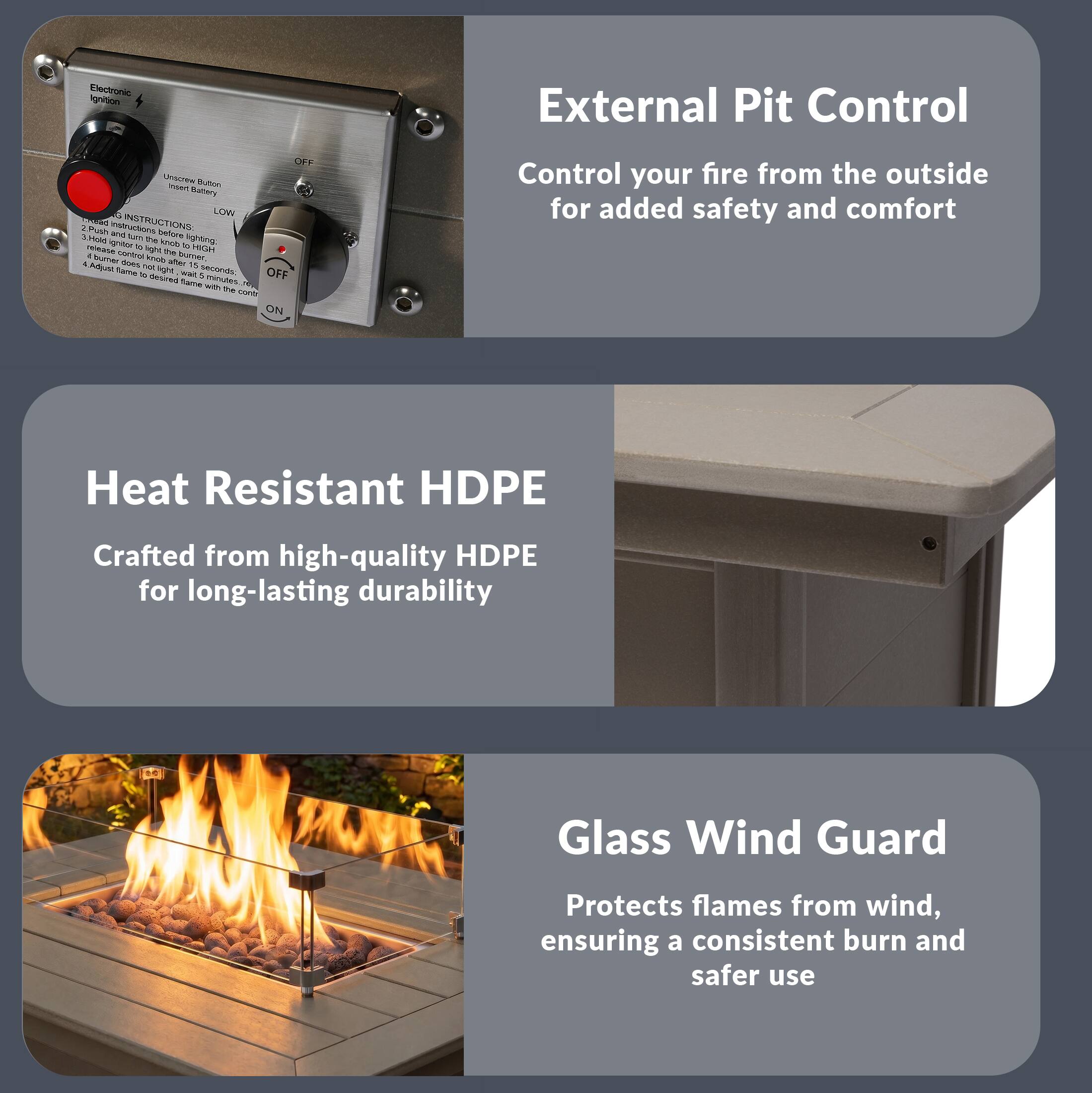 External Pit Control  
Control your fire from the outside for added safety and comfort

Heat Resistant HDPE  
Crafted from high-quality HDPE for long-lasting durability

Glass Wind Guard  
Protects flames from wind, ensuring a consistent burn and safer use