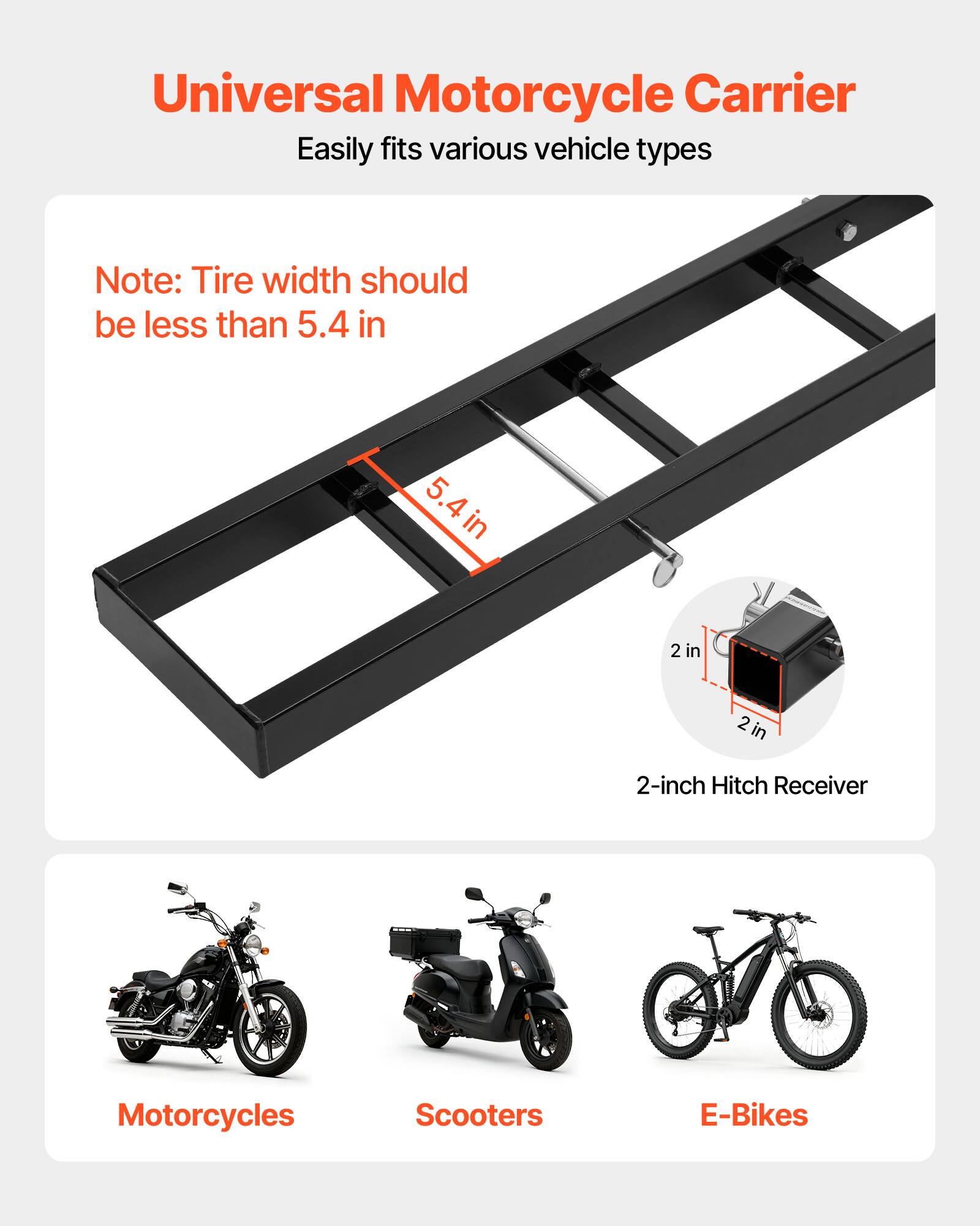 Universal Motorcycle Carrier  
Easily fits various vehicle types  

Note: Tire width should be less than 5.4 in  

2-inch Hitch Receiver  

Motorcycles  
Scooters  
E-Bikes