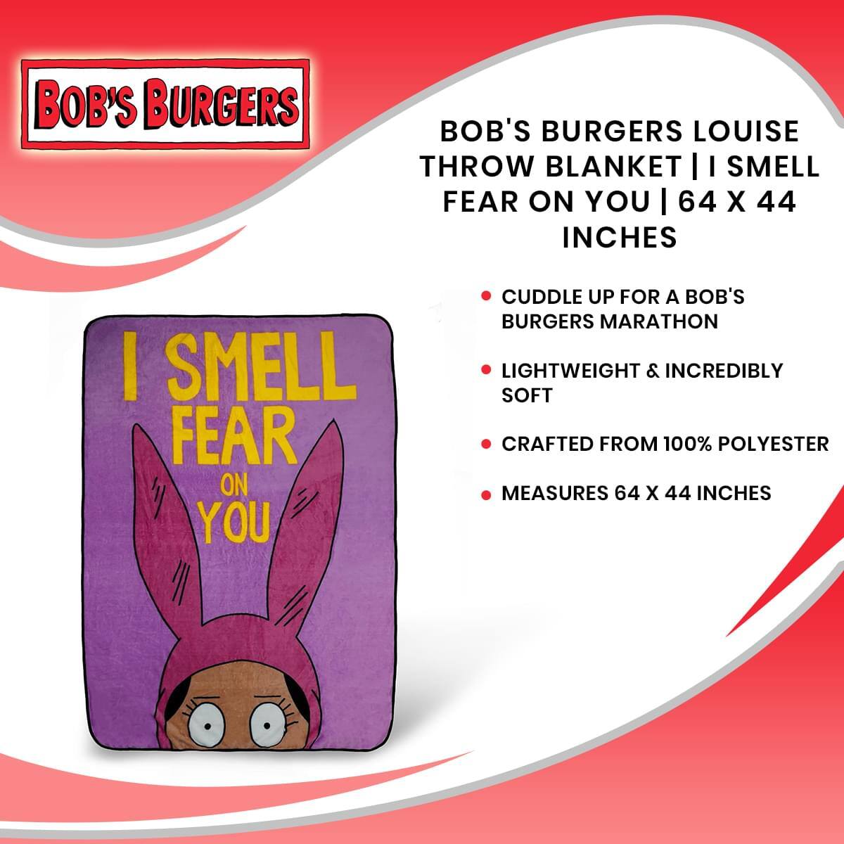 BOB'S BURGERS

BOB'S BURGERS LOUISE THROW BLANKET | I SMELL FEAR ON YOU | 64 X 44 INCHES

- CUDDLE UP FOR A BOB'S BURGERS MARATHON
- LIGHTWEIGHT & INCREDIBLY SOFT
- CRAFTED FROM 100% POLYESTER
- MEASURES 64 X 44 INCHES

I SMELL FEAR ON YOU