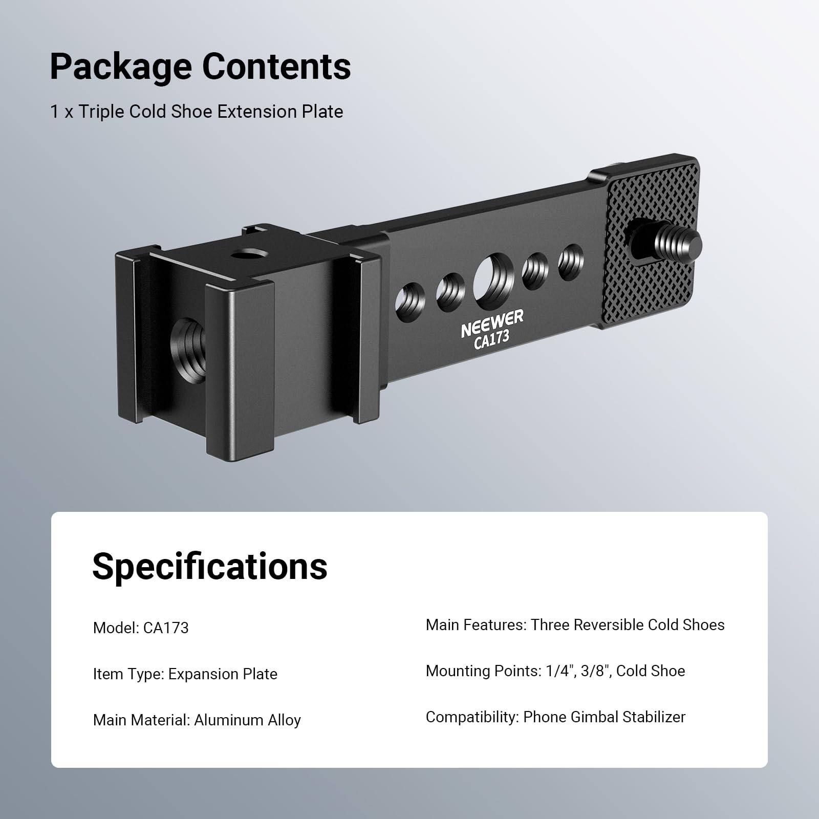 Package Contents  
1 x Triple Cold Shoe Extension Plate  

Specifications  
Model: CA173  
Item Type: Expansion Plate  
Main Material: Aluminum Alloy  

Main Features: Three Reversible Cold Shoes  
Mounting Points: 1/4", 3/8", Cold Shoe  
Compatibility: Phone Gimbal Stabilizer