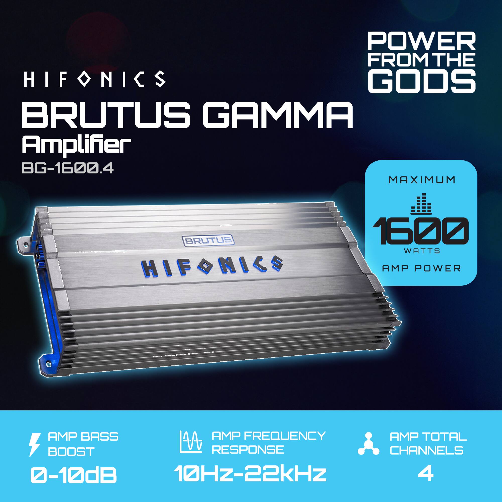 HIFONICS  
BRUTUS GAMMA  
Amplifier  
BG-1600.4  

POWER FROM THE GODS  

MAXIMUM  
1600 WATTS  
AMP POWER  

AMP BASS BOOST  
0-10dB  

AMP FREQUENCY RESPONSE  
10Hz-22kHz  

AMP TOTAL CHANNELS  
4