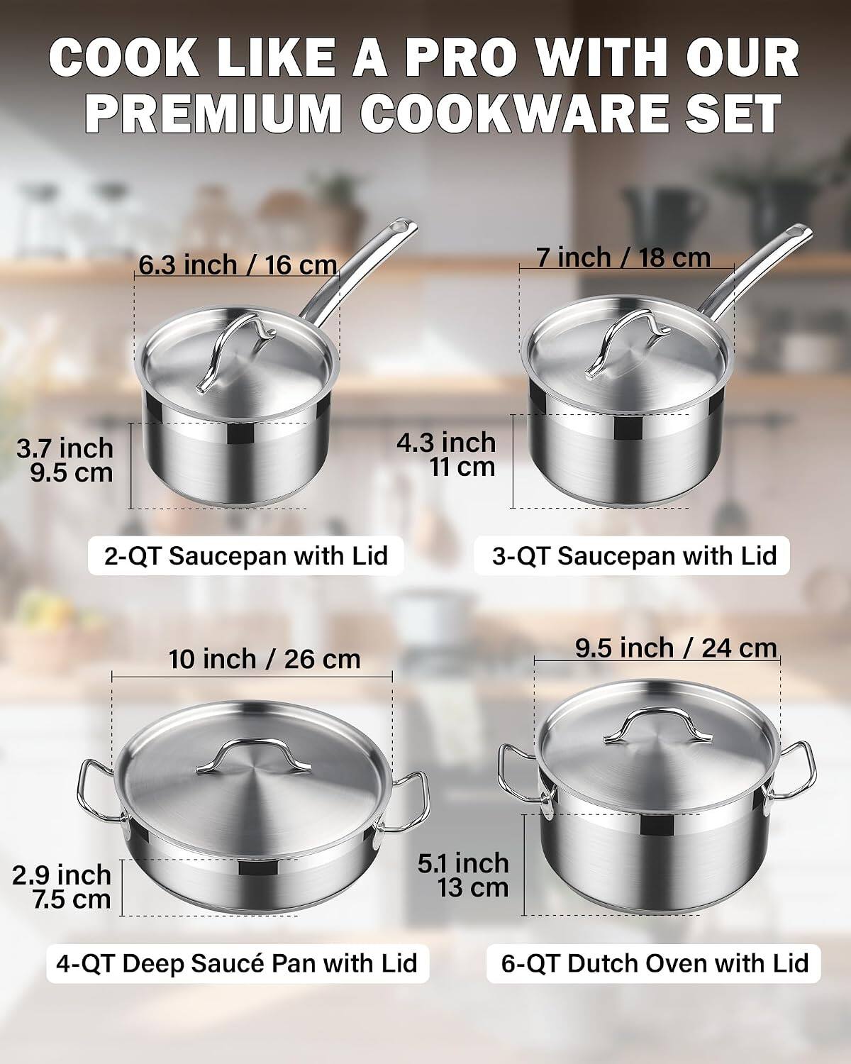 COOK LIKE A PRO WITH OUR PREMIUM COOKWARE SET

6.3 inch / 16 cm
3.7 inch / 9.5 cm
4.3 inch / 11 cm
2-QT Saucepan with Lid

7 inch / 18 cm
3-QT Saucepan with Lid

10 inch / 26 cm
2.9 inch / 7.5 cm
4-QT Deep Saucé Pan with Lid

9.5 inch / 24 cm
5.1 inch / 13 cm
6-QT Dutch Oven with Lid