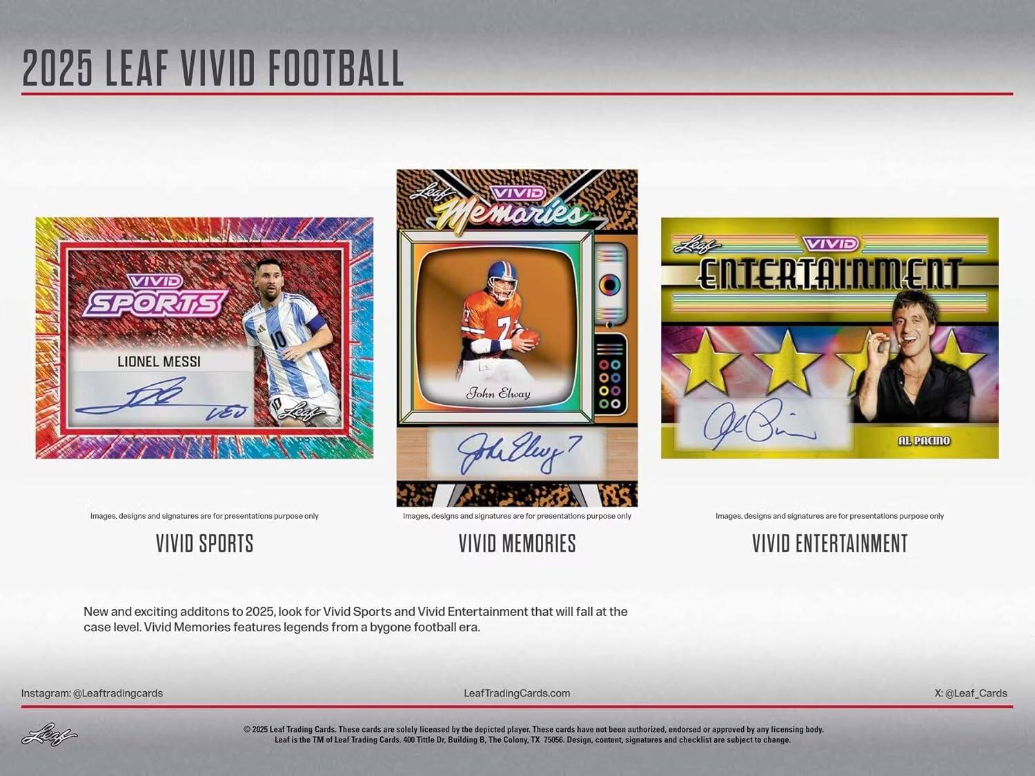 2025 LEAF VIVID FOOTBALL

VIVID SPORTS  
LIONEL MESSI  
VEO

VIVID MEMORIES  
John Elway

VIVID ENTERTAINMENT  
AL PACINO

Images, designs and signatures are for presentations purpose only

VIVID SPORTS  
New and exciting additions to 2025, look for Vivid Sports and Vivid Entertainment that will fall at the case level. Vivid Memories features legends from a bygone football era.

LeafTradingCards.com  
Instagram: @Leaftradingcards  
X: @Leaf_Cards

© 2025 Leaf Trading Cards. These cards are solely licensed by the depicted player. These cards have not been authorized, endorsed or approved by any licensing body. Leaf is the TM of Leaf Trading Cards 400 Timle Dr. Building B, The Colony, TX 75056. Design, content, signatures and checklist are subject to change.