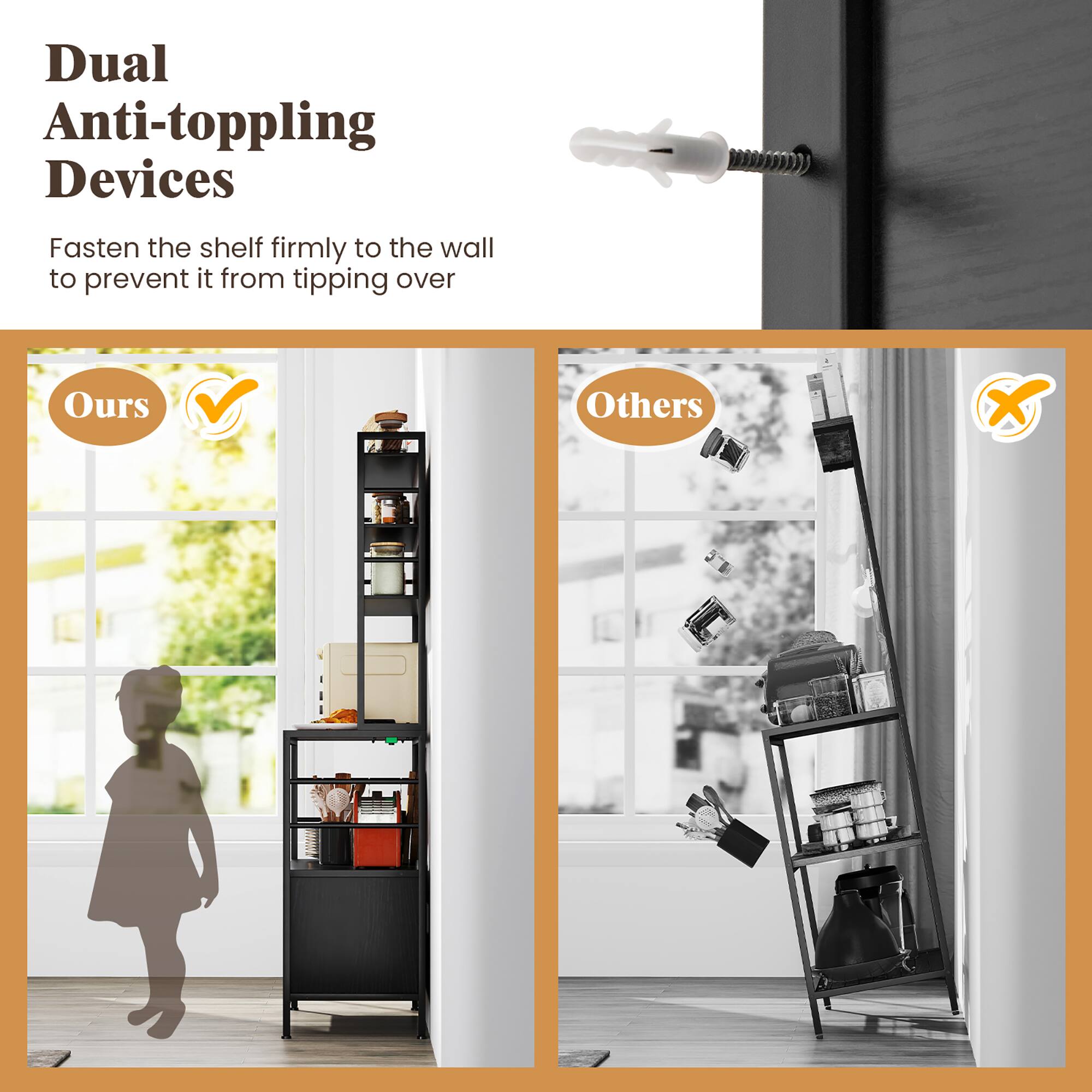 Dual Anti-toppling Devices

Fasten the shelf firmly to the wall to prevent it from tipping over

Ours

Others