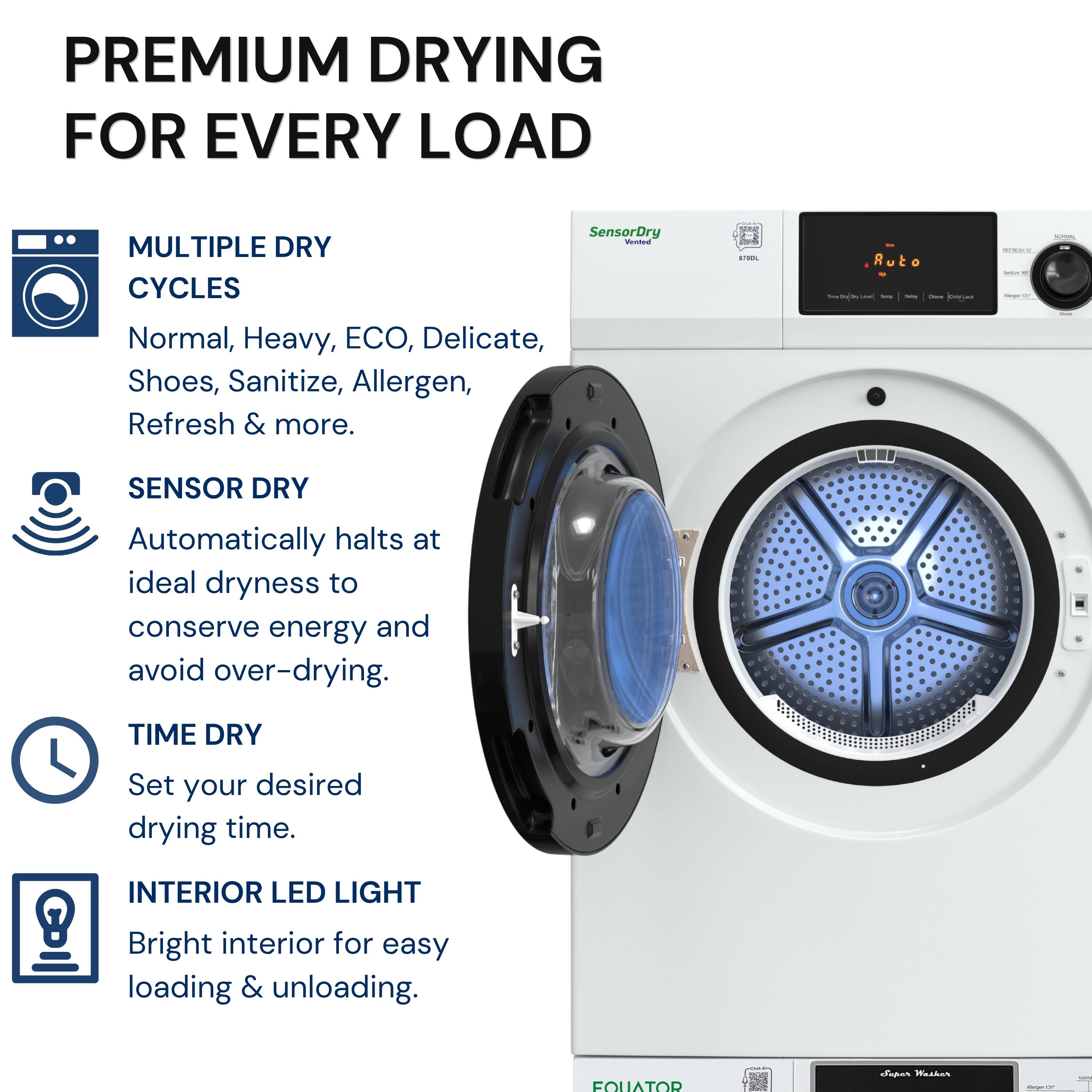 PREMIUM DRYING FOR EVERY LOAD

MULTIPLE DRY CYCLES
Normal, Heavy, ECO, Delicate, Shoes, Sanitize, Allergen, Refresh & more.

SENSOR DRY
Automatically halts at ideal dryness to conserve energy and avoid over-drying.

TIME DRY
Set your desired drying time.

INTERIOR LED LIGHT
Bright interior for easy loading & unloading.