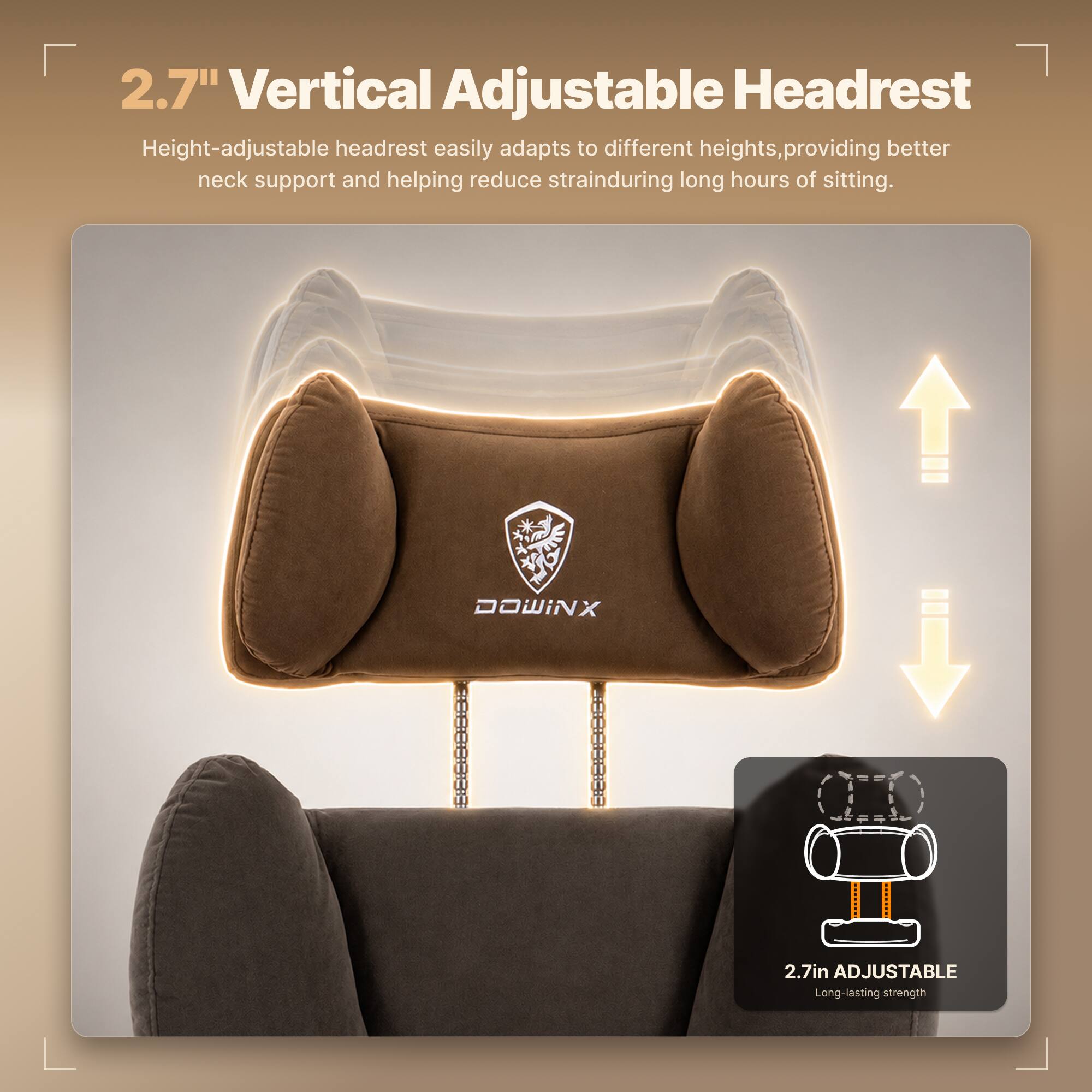 2.7" Vertical Adjustable Headrest  
Height-adjustable headrest easily adapts to different heights, providing better neck support and helping reduce strain during long hours of sitting.  

DOWINX  
2.7in ADJUSTABLE  
Long-lasting strength