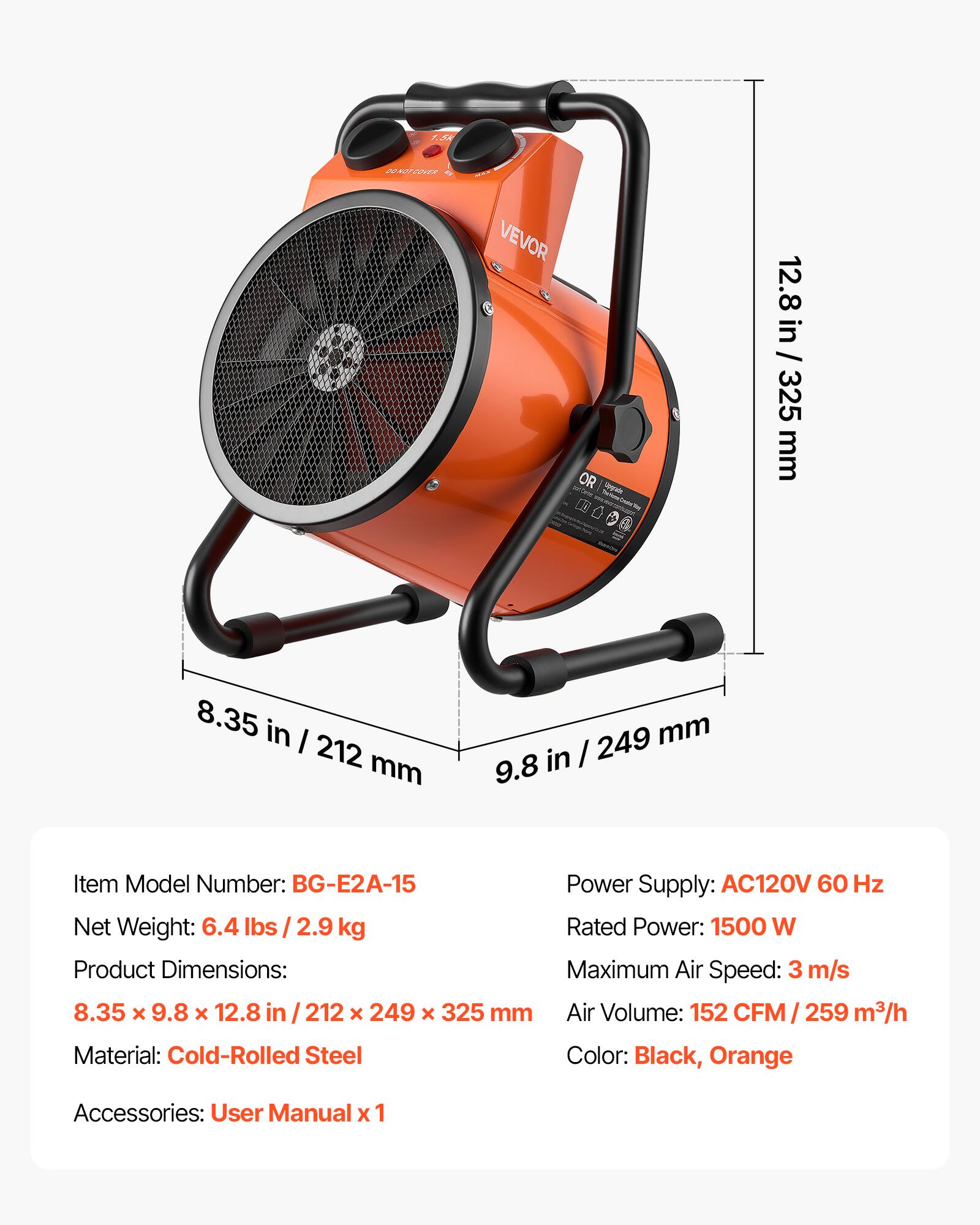 1.5k  
BO NOT COVER  
MAX VEVOR OR  
12.8 in / 325 mm  
8.35 in / 212 mm  
249 mm in / 9.8  
Item Model Number: BG-E2A-15  
Power Supply: AC120V 60 Hz  
Net Weight: 6.4 lbs 2.9 kg  
Rated Power: 1500 W  
Product Dimensions: Maximum Air Speed: 3 m/s  
8.35 x 9.8 x 12.8 / 212 X 249 X 325 mm  
Air Volume: 152 CFM / 259 m3/h  
Material: Cold-Rolled Steel  
Color: Black, Orange  
Accessories: User Manual x 1