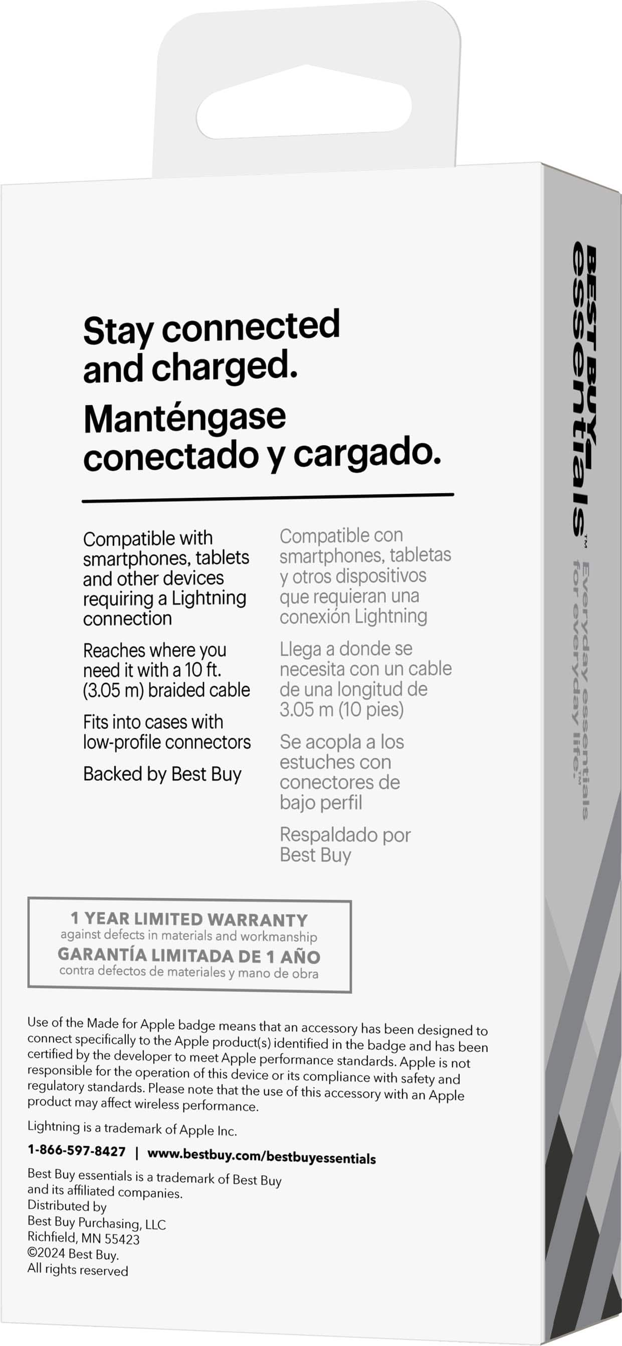 Stay connected and charged. Mantengase conectado y cargado. Compatible with smartphones, tablets, and other devices requiring a Lightning connection. Reaches where you need it with a 10 ft. braided cable (3.05 m). Fits into cases with low-profile connectors. Backed by Best Buy. Everyday essentials. 1-year limited warranty against defects in materials and workmanship. Use of the Made for Apple badge means the accessory has been designed to connect specifically to the Apple product(s) identified on the badge and has been certified by the developer to meet Apple performance standards. Apple is not responsible for the operation of this device.