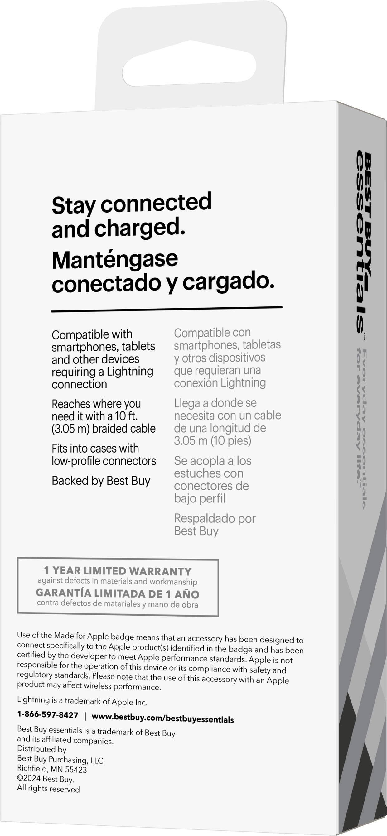 Stay connected and charged. Mantengase conectado y cargado. Compatible with smartphones, tablets, and other devices requiring a Lightning connection. Reaches where you need it with a 10 ft. braided cable (3.05 m). Fits into cases with low-profile connectors. Backed by Best Buy. Everyday essentials. 1-year limited warranty against defects in materials and workmanship. Use of the Made for Apple badge means the accessory has been designed to connect specifically to the Apple product(s) identified on the badge and has been certified by the developer to meet Apple performance standards. Apple is not responsible for the operation of this device.