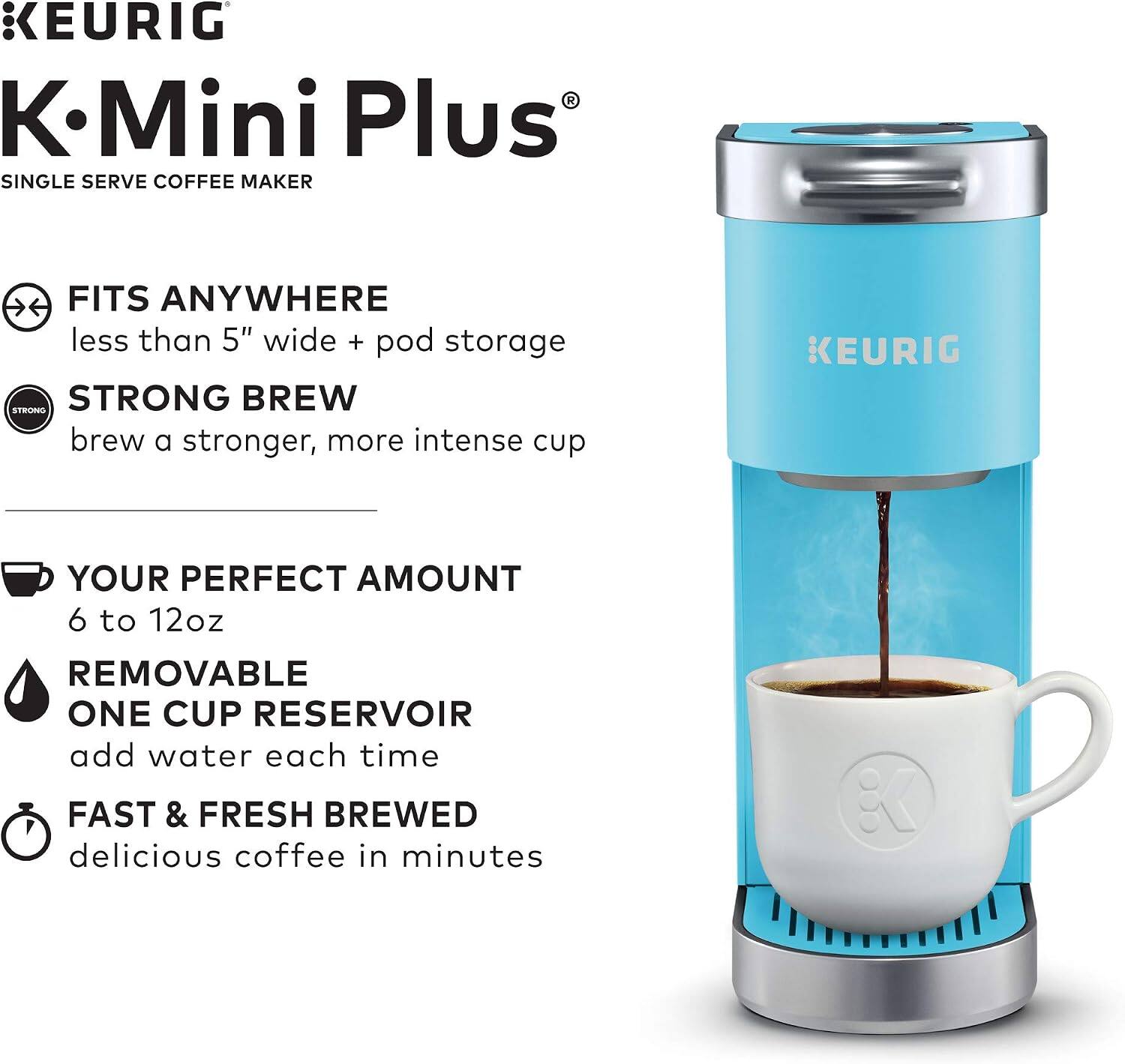 KEURIG  
K-Mini Plus  
SINGLE SERVE COFFEE MAKER  

- FITS ANYWHERE  
  less than 5" wide + pod storage  

- STRONG BREW  
  brew a stronger, more intense cup  

- YOUR PERFECT AMOUNT  
  6 to 12oz  

- REMOVABLE  
  ONE CUP RESERVOIR  
  add water each time  

- FAST & FRESH BREWED  
  delicious coffee in minutes